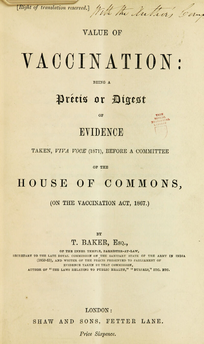 [Biijht of translation rcscn-ecl] ^l^//- ^— }■ /t^  ^ • VALUE OF VACCINATION: BEING A xn\% or Wisest OP ^n-« EYIDENCE ^''' TAKEN, VIVA VOCE (1871), BEFORE A COMMITTEE OP THE HOUSE OF COMMONS, (ON THE VACCINATION ACT, 1867.) BY T. BAKER, Esq., OP THE INNER TEMPLE, BARRISTER-AT-LAW, SECRETARY TO TTTE LATE ROYAL COMMIS.SION ON THE SANITARY STATE OF THE ARMY IN INDIA (1859-63), AND WRITER OF THE PRECIS PREWENTED TO PARLIAJIHNT OF EVIDENCE TAKEN BY THAT COMMISSION, AUTHOR OP the LAWS RELATIITO TO PUBLIC HEALTH, '* BURliLB, ETCi BTC. LONDON: SHAW AND SONS, FETTER LANE, Price Sixpence.