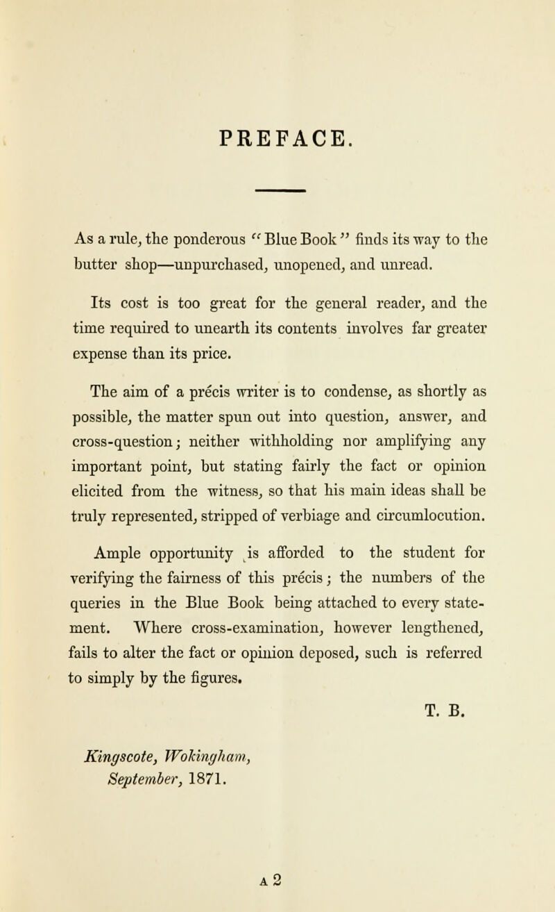 PREFACE. As a rule, the ponderous  Blue Book  finds its way to the butter shop—unpurchased, unopened, and unread. Its cost is too great for the general reader, and the time required to unearth its contents involves far greater expense than its price. The aim of a precis writer is to condense, as shortly as possible, the matter spun out into question, answer, and cross-question; neither withholding nor amplifying any important point, but stating fairly the fact or opinion elicited from the witness, so that his main ideas shall be truly represented, stripped of verbiage and circumlocution. Ample opportunity is afforded to the student for verifying the fairness of this precis; the numbers of the queries in the Blue Book being attached to every state- ment. Where cross-examination, however lengthened, fails to alter the fact or opinion deposed, such is referred to simply by the figures. T. B. Kingscote, Wokingham, September, 1871. a2