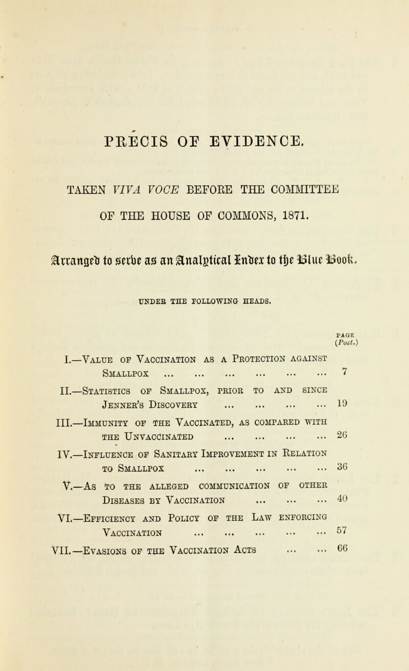 TAKEN VIVA VOCE BEFOKE THE COMMITTEE OF THE HOUSE OF COMMONS, 1871. attaitflcli to scibe as an ^nalgtical Intitx to ti&e 1i3luc idoofe. UNDEB IHB POLLOWINa HBADa. fAOE (Post.) I.—Value of Vaccination as a Protection against Smallpox 7 II,—Statistics op Smallpox, pkior to axd since Jenner's Discovery 19 III.—Immunity of the Vaccinated, as compared with THE UnVACCINATED 26 IV.—Influence of Sanitary Improvement in Relation to Smallpox 36 v.—as to the alleged communication of other Diseases by Vaccination 4u VI.—Efficiency and Policy of the Law enforcing Vaccination ^7 VII.—Evasions of the Vaccination Acts 66
