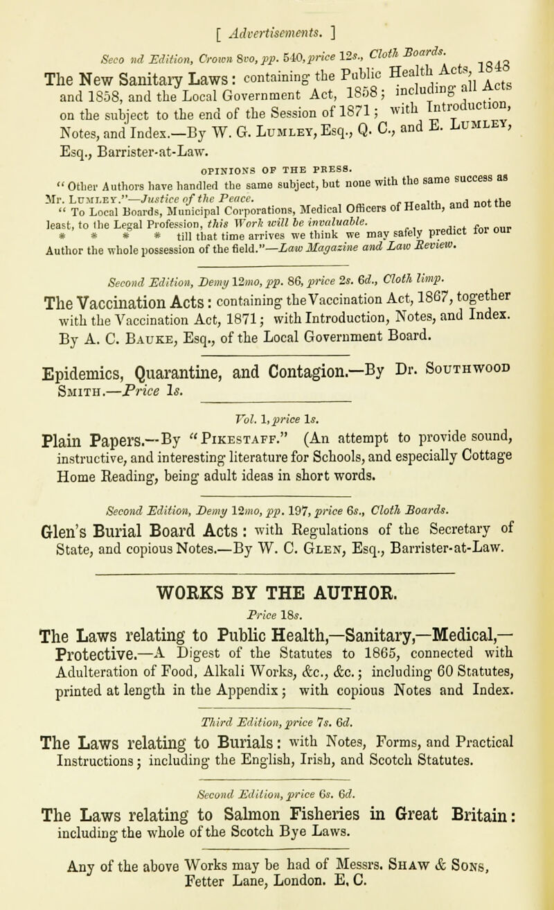 [ Advertisements. ] Seco nd rdltlon. Crown 8vo, pp. hiO,price 12s., Clotli Boards. The New Sanitaiy Laws : containing the Public Health Acts 18 and 1858, and the Local Government Act, I808; mcludmg all Acts on the subject to the end of the Session of 1871; with Tntroduction, Notes, and Indes.-By W. G. Lumley, Esq., Q. C, and E. Lumley, Esq., Barrister-at-Law. OPINIONS OP THE PRESS.  other Authors have handled the same subject, but noae with the same success as Mr. LuMi.Ei'.—Justice nf the Peace. ,, .„j„ntfhp  To Local Bo.irds, Municipal Corporations, Medical Officers of Health, and nottne least, to Ihe Legal Profession, this Worlt leill be invaluable. * * * * till that time arrives we think we may safely predict lor our Author the whole possession of the field.—iaw Magazine and Law Review. Second Edition, Demy 12mo, pp. 86, price 2s. 6d., Cloth limp. The Vaccination Acts : containing the Vaccination Act, 1867, together with the Vaccination Act, 1871; with Introduction, Notes, and Index. By A. C. Bauke, Esq., of the Local Government Board. Epidemics, Quarantine, and Contagion.—By Dr. Southwood Smith.—Price Is. Vol. \,p)rice \s. Plain Papers.—By Pikestaff. (An attempt to provide sound, instructive, and interesting literature for Schools, and especially Cottage Home Reading, being adult ideas in short words. Second Edition, I)emy 12m(0, pp. 197, price 6«., Cloth Boards. Glen's Burial Board Acts : with Regulations of the Secretary of State, and copious Notes.—By W. C. Glen, Esq., Barrister-at-Law. WORKS BY THE AUTHOR. Frice I'&s. The Laws relating to Public Health,—Sanitary,—Medical,— Protective.—A Digest of the Statutes to 1865, connected with Adulteration of Food, Alkali Works, &c., &c.; including 60 Statutes, printed at length in the Appendix ; with copious Notes and Index. Third Edition, price 7«. 6d. The Laws relating to Burials: with Notes, Forms, and Practical Instructions j including the English, Irish, and Scotch Statutes. Second Edition, price 6s. 6d. The Laws relating to Salmon Fisheries in Great Britain; including the whole of the Scotch Bye Laws. Any of the above Works may be had of Messrs. Shaw & Sons, Fetter Lane, London. E, C.