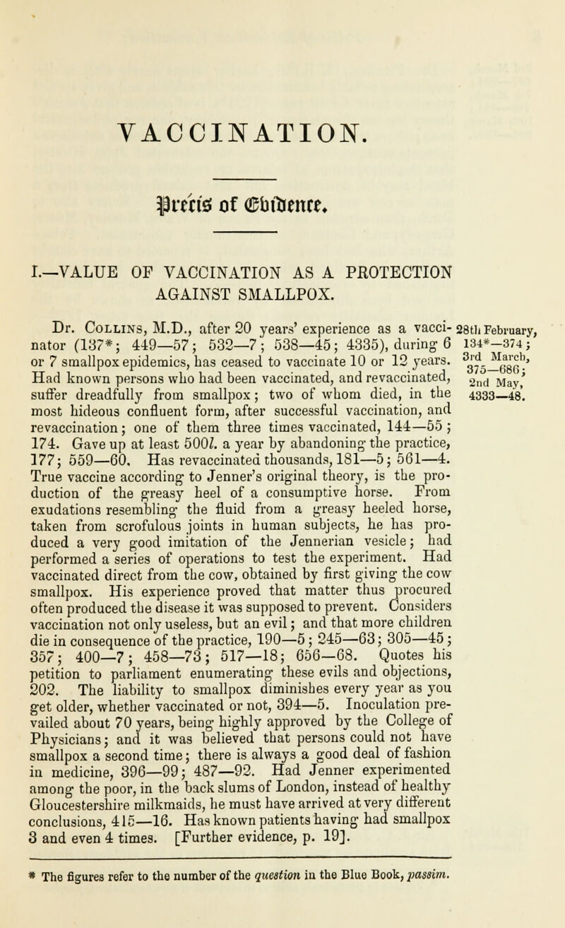 VACCINATION. ^rtn'g of OJbiticnce. L—VALUE OF VACCINATION AS A PKOTECTION AGAINST SMALLPOX. Dr. Collins, M.D., after 20 years'experience as a vacci-28tli February, nator (187*; 449—57; 532—7; 538—45; 4335), during 6 i34*-374; or 7 smallpox epidemics, has ceased to vaccinate 10 or 12 years. 'g?-^^gg^'j' Had known persons who had been vaccinated, and revaccinated, 2nd May,' suffer dreadfully from smallpox; two of whom died, in the 4333—48. most hideous confluent form, after successful vaccination, and revaccination; one of them three times vaccinated, 144—55 ; 174. Gave up at least 500Z. a year by abandoning- the practice, 177; 559—60. Has revaccinated thousands, 181—5; 561—4. True vaccine according to Jenner's original theory, is the pro- duction of the greasy heel of a consumptive horse. From exudations resembling the fluid from a greasy heeled horse, taken from scrofulous joints in human subjects, he has pro- duced a very good imitation of the Jennerian vesicle; had performed a series of operations to test the experiment. Had vaccinated direct from the cow, obtained by first giving the cow smallpox. His experience proved that matter thus procured often produced the disease it was supposed to prevent. Considers vaccination not only useless, but an evil; and that more children die in consequence of the practice, 190—5 ; 245—63; 305—45; 357; 400—7; 458—73; 517—18; 656—68. Quotes his petition to parliament enumerating these evils and objections, 202. The liability to smallpox diminishes every year as you get older, whether vaccinated or not, 394—5. Inoculation pre- vailed about 70 years, being highly approved by the College of Physicians; and it was believed that persons could not have smallpox a second time; there is always a good deal of fashion in medicine, 396—99; 487—92. Had Jenner experimented among the poor, in the back slums of London, instead of healthy Gloucestershire milkmaids, he must have arrived at very different conclusions, 415—16. Has known patients having had smallpox 3 and even 4 times. [Further evidence, p. 19]. * The figures refer to the number of the question in the Blue Book, passim.