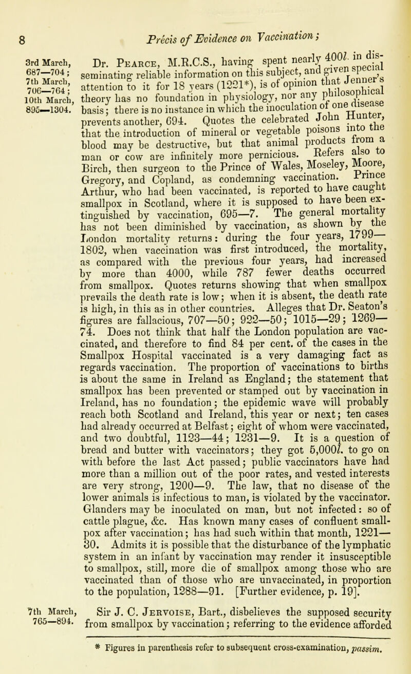 3rd March, 687—704 ; 7th March, 706—764; 10th March, 895—1304. dis- from a also to Dr. Pearce, M.R.C.S., having spent nearly 400Z. seminatino- reliable information on this subject, and given spec . attention to it for 18 years (122P), is of opnnon tl^^^ -^^ f^ | theory has no foundation in physiology, nor any P/'l°f r''^' basis; there is no instance in which the inoculation ot onertisease prevents another, C9i. Quotes the celebrated John i^^^l^' that the introduction of mineral or vegetable poisons into tne blood may he destructive, but that animal pi;oducts man or cow are infinitely more pernicious. Eelers Birch, then surgeon to the Prince of Wales, Moseley, Moore, Gregory, and Copland, as condemning vaccination. Prince Arthur, who had been vaccinated, is reported to have caught smallpox in Scotland, where it is supposed to have been ex- tinguished by vaccination, 695—7. The general mortality has not been diminished by vaccination, as shown ^y the London mortality returns: during the four years, 1799— 1802, when vaccination was first introduced, the mortality, as compared with the previous four years, had increased by more than 4000, while 787 fewer deaths occurred from smallpox. Quotes returns showing that when smallpox prevails the death rate is low; when it is absent, the death rate is high, in this as in other countries. Alleges that Dr. Seaton's figures are fallacious, 707—50; 922—50; 1015—29; 1269— 74. Does not think that half the London population are vac- cinated, and therefore to find 84 per cent, of the cases in the Smallpox Hospital vaccinated is a very damaging fact as regards vaccination. The proportion of vaccinations to births is about the same in Ireland as England; the statement that smallpox has been prevented or stamped out by vaccination in Ireland, has no foundation; the epidemic wave will probably reach both Scotland and Ireland, this year or next; ten cases had already occurred at Belfast; eight of whom were vaccinated, and two doubtful, 1123—44; 1231—9. It is a question of bread and butter with vaccinators; they got 5,000Z. to go on with before the last Act passed; public vaccinators have had more than a million out of the poor rates, and vested interests are very strong, 1200—9. The law, that no disease of the lower animals is infectious to man, is violated by the vaccinator. Glanders may be inoculated on man, but not infected: so of cattle plague, &c. Has known many cases of confluent small- pox after vaccination; has had such within that month, 1221— 30. Admits it is possible that the disturbance of the lymphatic system in an infant by vaccination may render it insusceptible to smallpox, still, more die of smallpox among those who are vaccinated than of those who are unvaccinated, in proportion to the population, 1288—91. [Further evidence, p. 19]. Tth March, Sir J. C. Jervoise, Bart., disbelieves the supposed security 765—804. fj.QQj smallpox by vaccination; referring to the evidence afforded * Figures ia parenthesis refer to subsequent cross-examination, passim.