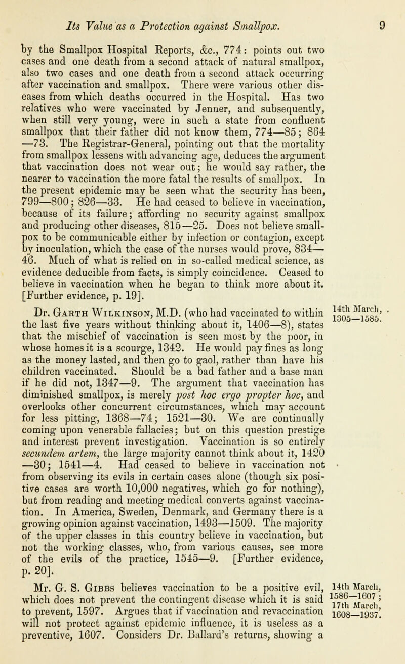 by the Smallpox Hospital Reports, &c., 77i: points out two cases and one death from a second attack of natural smallpox, also two cases and one death from a second attack occurring after vaccination and smallpox. There were various other dis- eases from wliich deaths occurred in the Hospital. Has two relatives who were vaccinated by Jenuer, and subsequently, when still very young, were in such a state from confluent smallpox that their father did not know them, 774—85; 804 —73. The Registrar-General, pointing out that the mortality from smallpox lessens with advancing age, deduces the argument that vaccination does not wear out; he would say rather, the nearer to vaccination the more fatal the results of smallpox. In the present epidemic may be seen what the security has been, 799—800; 826—33. He had ceased to believe in vaccination, because of its failure; affording no security against smallpox and producing- other diseases, 815—25. Does not believe small- pox to be communicable either by infection or contagion, except by inoculation, which the case of the nurses would prove, 834— 46. Much of what is relied on in so-called medical science, as evidence deducible from facts, is simply coincidence. Ceased to believe in vaccination when he began to think more about it. [Further evidence, p. 19]. Dr. Garth Wilkinson, M.D. (who had vaccinated to within the last five years without thinking about it, 1406—8), states that the mischief of vaccination is seen most by the poor, in whose homes it is a scourge, 1342. He would pay fines as long as the money lasted, and then go to gaol, rather than have his children vaccinated. Should be a bad father and a base man if he did not, 1347—9. The argument that vaccination has diminished smallpox, is merely post hoc ergo propter hoc, and overlooks other concurrent circumstances, which may account for less pitting, 1368—74; 1521—30. We are continually coming upon venerable fallacies; but on this question prestige and interest prevent investigation. Vaccination is so entirely secundem artem, the large majority cannot think about it, 1420 —30; 1541—4. Had ceased to believe in vaccination not from observing its evils in certain cases alone (though six posi- tive cases are worth 10,000 negatives, which go for nothing), but from reading and meeting medical converts against vaccina- tion. In America, Sweden, Denmark, and Germany there is a growing opinion against vaccination, 1493—1509. The majority of the upper classes in this country believe in vaccination, but not the working classes, who, from various causes, see more of the p. 20J. evils of the practice, 1545—9. [Further evidence, 14th Marcli, 1305—1585. Mr. G. S. GiBBS believes vaccination to be a positive evil, which does not prevent the contingent disease which it is said to prevent, 1597. Argues that if vaccination and revaccination will not protect against epidemic influence, it is useless as a preventive, 1607. Considers Dr. Ballard's returns, showing a 14th March, 1586—1607 ; 17th March, 1608-1937.