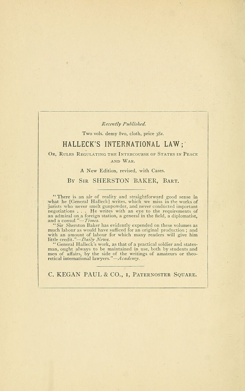 Recently Published. Two vols, demy 8vo, cloth, price 38.?. HALLECK'S INTERNATIONAL LAW;' Or, Rules Regulating the Intercourse of States in Peace and War. A New Edition, revised, with Cases. By Sir SHERSTON BAKER, Bart. There is an air of reality and straightforward good sense in what he [General Halleck] writes, which we miss in the works of jurists who never smelt gunpowder, and never conducted important negotiations . . . He writes with an eye to the requirements of an admiral on a foreign station, a general in the field, a diplomatist, and a consul.—Times.  Sir Sherston Baker has evidently expended on these volumes as much labour as would have sufficed for an original production ; and with an amount of labour for which many readers will give him little credit.—Daily News. ,  General Halleck's work, as that of a practical soldier and states- man, ought always to be maintained in use, both by students and men of affairs, by the side of the writings of amateurs or theo- retical international lawyers.—Academy. C. KEGAN PAUL & CO., 1, Paternoster Square.