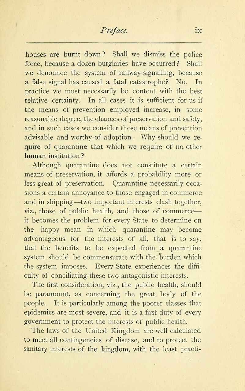 houses are burnt down ? Shall we dismiss the police force, because a dozen burglaries have occurred ? Shall we denounce the system of railway signalling, because a false signal has caused a fatal catastrophe? No. In practice we must necessarily be content with the best relative certainty. In all cases it is sufficient for us if the means of prevention employed increase, in some reasonable degree, the chances of preservation and safety, and in such cases we consider those means of prevention advisable and worthy of adoption. Why should we re- quire of quarantine that which we require of no other human institution? Although quarantine does not constitute a certain means of preservation, it affords a probability more or less great of preservation. Quarantine necessarily occa- sions a certain annoyance to those engaged in commerce and in shipping—two important interests clash together, viz., those of public health, and those of commerce— it becomes the problem for every State to determine on the happy mean in which quarantine may become advantageous for the interests of all, that is to say, that the benefits to be expected from a quarantine system should be commensurate with the burden which the system imposes. Every State experiences the diffi- culty of conciliating these two antagonistic interests. The first consideration, viz., the public health, should be paramount, as concerning the great body of the people. It is particularly among the poorer classes that epidemics are most severe, and it is a first duty of every government to protect the interests of public health. The laws of the United Kingdom are well calculated to meet all contingencies of disease, and to protect the sanitary interests of the kingdom, with the least practi-