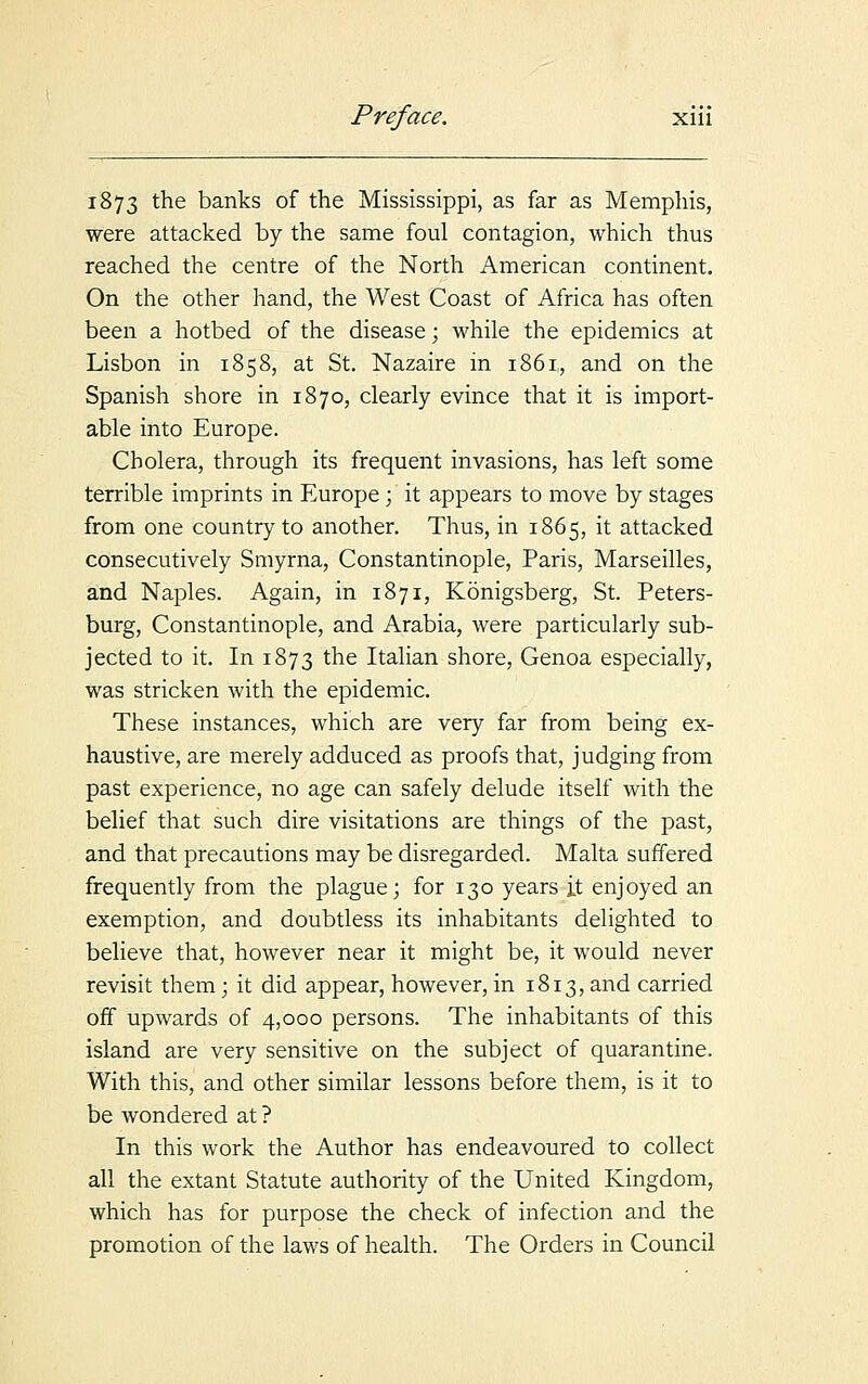 1873 the banks of the Mississippi, as far as Memphis, were attacked by the same foul contagion, which thus reached the centre of the North American continent. On the other hand, the West Coast of Africa has often been a hotbed of the disease; while the epidemics at Lisbon in 1858, at St. Nazaire in 1861, and on the Spanish shore in 1870, clearly evince that it is import- able into Europe. Cholera, through its frequent invasions, has left some terrible imprints in Europe; it appears to move by stages from one country to another. Thus, in 1865, it attacked consecutively Smyrna, Constantinople, Paris, Marseilles, and Naples. Again, in 1871, Konigsberg, St. Peters- burg, Constantinople, and Arabia, were particularly sub- jected to it. In 1873 tne Italian shore, Genoa especially, was stricken with the epidemic. These instances, which are very far from being ex- haustive, are merely adduced as proofs that, judging from past experience, no age can safely delude itself with the belief that such dire visitations are things of the past, and that precautions may be disregarded. Malta suffered frequently from the plague; for 130 years it enjoyed an exemption, and doubtless its inhabitants delighted to believe that, however near it might be, it would never revisit them; it did appear, however, in 1813, and carried off upwards of 4,000 persons. The inhabitants of this island are very sensitive on the subject of quarantine. With this, and other similar lessons before them, is it to be wondered at ? In this work the Author has endeavoured to collect all the extant Statute authority of the United Kingdom, which has for purpose the check of infection and the promotion of the laws of health. The Orders in Council
