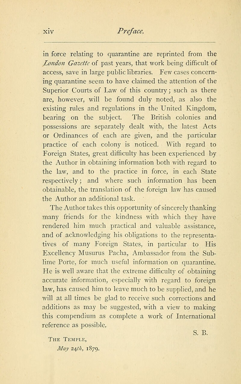 in force relating to quarantine are reprinted from the London Gazette of past years, that work being difficult of access, save in large public libraries. Few cases concern- ing quarantine seem to have claimed the attention of the Superior Courts of Law of this country; such as there are, however, will be found duly noted, as also the existing rules and regulations in the United Kingdom, bearing on the subject. The British colonies and possessions are separately dealt with, the latest Acts or Ordinances of each are given, and the particular practice of each colony is noticed. With regard to Foreign States, great difficulty has been experienced by the Author in obtaining information both with regard to the law, and to the practice in force, in each State respectively; and where such information has been obtainable, the translation of the foreign law has caused the Author an additional task. The Author takes this opportunity of sincerely thanking many friends for the kindness with which they have rendered him much practical and valuable assistance, and of acknowledging his obligations to the representa- tives of many Foreign States, in particular to His Excellency Musurus Pacha, Ambassador from the Sub- lime Porte, for much useful information on quarantine. He is well aware that the extreme difficulty of obtaining accurate information, especially with regard to foreign law, has caused him to leave much to be supplied, and he will at all times be glad to receive such corrections and additions as may be suggested, with a view to making this compendium as complete a work of International reference as possible. S. B. The Temple, May 24th, 1879.