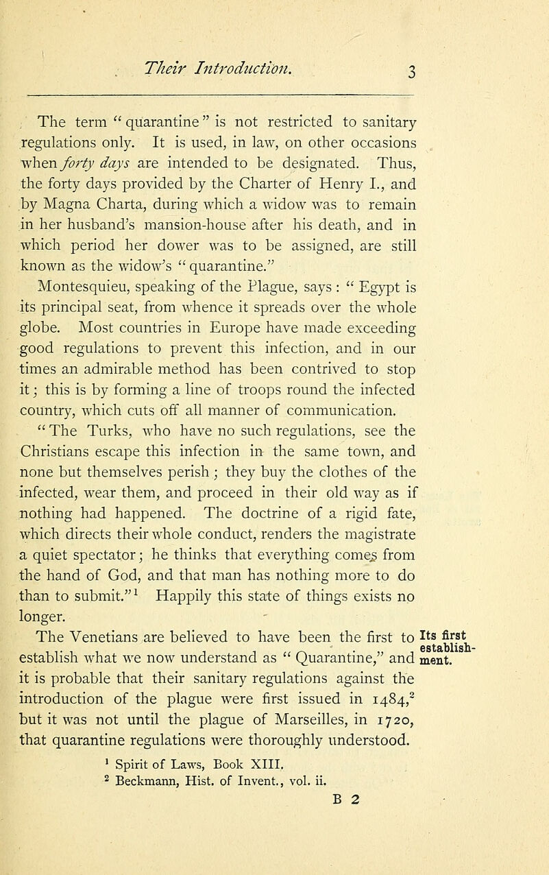 The term  quarantine  is not restricted to sanitary- regulations only. It is used, in law, on other occasions when forty days are intended to be designated. Thus, the forty days provided by the Charter of Henry I., and by Magna Charta, during which a widow was to remain in her husband's mansion-house after his death, and in which period her dower was to be assigned, are still known as the widow's  quarantine. Montesquieu, speaking of the Plague, says :  Egypt is its principal seat, from whence it spreads over the whole globe. Most countries in Europe have made exceeding good regulations to prevent this infection, and in our times an admirable method has been contrived to stop it; this is by forming a line of troops round the infected country, which cuts off all manner of communication.  The Turks, who have no such regulations, see the Christians escape this infection in the same town, and none but themselves perish ; they buy the clothes of the infected, wear them, and proceed in their old way as if nothing had happened. The doctrine of a rigid fate, which directs their whole conduct, renders the magistrate a quiet spectator; he thinks that everything corner from the hand of God, and that man has nothing more to do than to submit.1 Happily this state of things exists no longer. The Venetians are believed to have been the first to Its fir.st * Gstftblisb. establish what we now understand as  Quarantine, and ment. it is probable that their sanitary regulations against the introduction of the plague were first issued in I484,2 but it was not until the plague of Marseilles, in 1720, that quarantine regulations were thoroughly understood. 1 Spirit of Laws, Book XIII. 2 Beckmann, Hist, of Invent., vol. ii. B 2