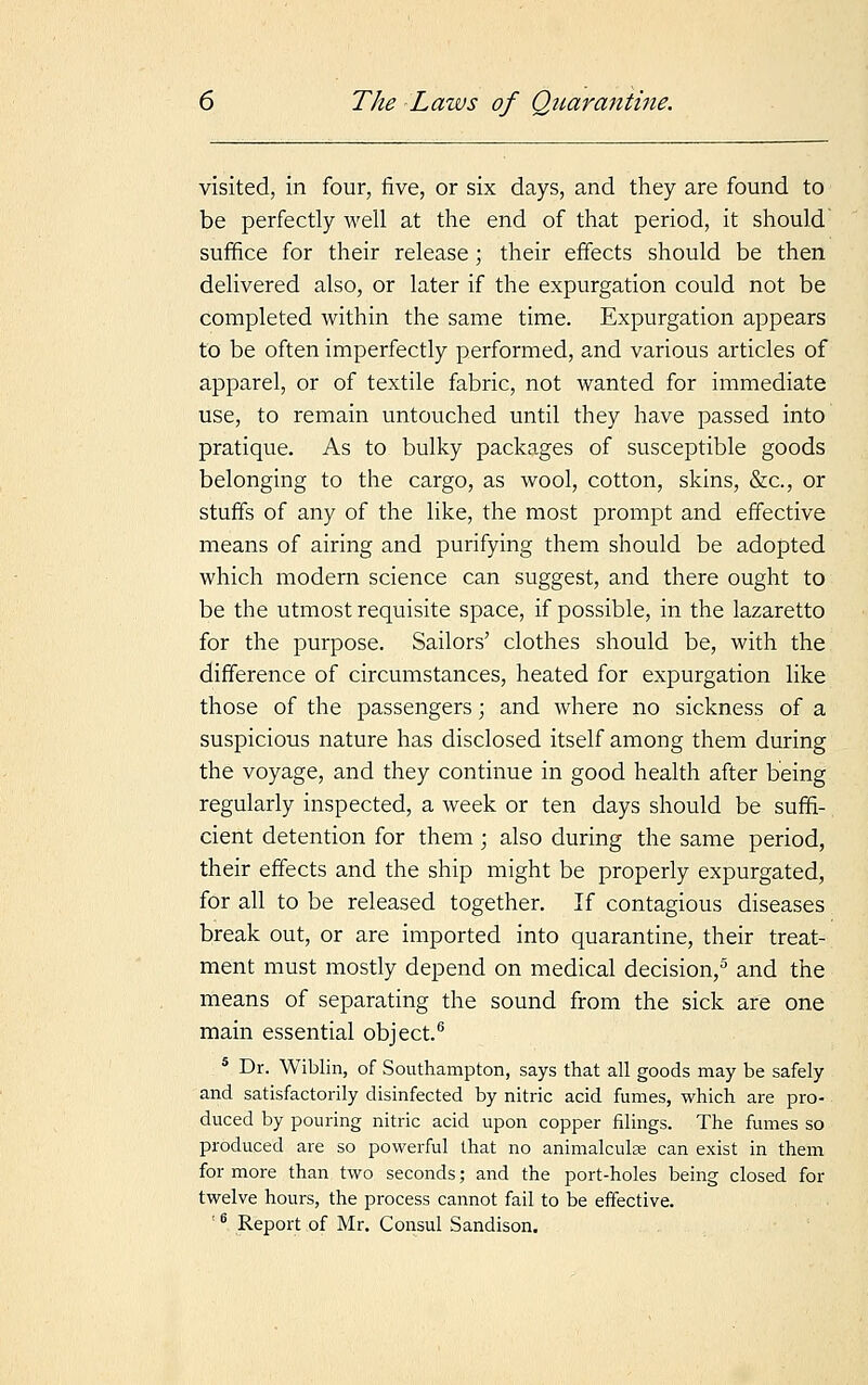 visited, in four, five, or six days, and they are found to be perfectly well at the end of that period, it should suffice for their release; their effects should be then delivered also, or later if the expurgation could not be completed within the same time. Expurgation appears to be often imperfectly performed, and various articles of apparel, or of textile fabric, not wanted for immediate use, to remain untouched until they have passed into pratique. As to bulky packages of susceptible goods belonging to the cargo, as wool, cotton, skins, &c, or stuffs of any of the like, the most prompt and effective means of airing and purifying them should be adopted which modern science can suggest, and there ought to be the utmost requisite space, if possible, in the lazaretto for the purpose. Sailors' clothes should be, with the difference of circumstances, heated for expurgation like those of the passengers; and where no sickness of a suspicious nature has disclosed itself among them during the voyage, and they continue in good health after being regularly inspected, a week or ten days should be suffi- cient detention for them ; also during the same period, their effects and the ship might be properly expurgated, for all to be released together. If contagious diseases break out, or are imported into quarantine, their treat- ment must mostly depend on medical decision,5 and the means of separating the sound from the sick are one main essential object.6 5 Dr. Wiblin, of Southampton, says that all goods may be safely and satisfactorily disinfected by nitric acid fumes, which are pro- duced by pouring nitric acid upon copper filings. The fumes so produced are so powerful that no animalculse can exist in them for more than two seconds; and the port-holes being closed for twelve hours, the process cannot fail to be effective.