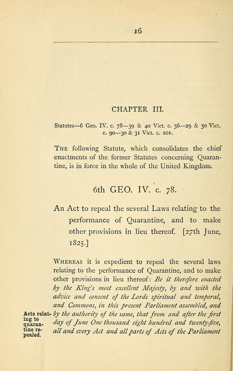 CHAPTER III. Statutes—6 Geo. IV. c. 78—39 & 40 Vict. c. 36—29 & 30 Vict. c. 90—30 & 31 Vict. c. 101. The following Statute, which consolidates the chief enactments of the former Statutes concerning Quaran- tine, is in force in the whole of the United Kingdom. 6th GEO. IV. c. 78. An Act to repeal the several Laws relating to the performance of Quarantine, and to make other provisions in lieu thereof. [27th June, 1825.] Whereas it is expedient to repeal the several laws relating to the performance of Quarantine, and to make other provisions in lieu thereof: Be it therefo?'e enacted by the King's most excellent Majesty, by and with the advice and consent of the Lords spiritual and temporal, and Commons, in this present Parliament assembled, and Acts relat- by the authority of the same, that from and after the first quaran- day of June One thousand eight hundred and twenty-five, tine re- an anrf every ^f anci au parts 0f jicfs 0f tfie Parliament