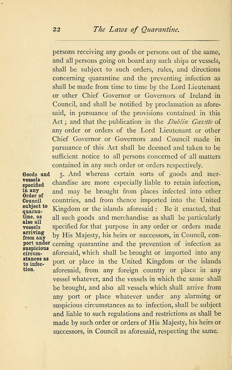 persons receiving any goods or persons out of the same, and all persons going on board any such ships or vessels, shall be subject to such orders, rules, and directions concerning quarantine and the preventing infection as shall be made from time to time by the Lord Lieutenant or other Chief Governor or Governors of Ireland in Council, and shall be notified by proclamation as afore- said, in pursuance of the provisions contained in this Act; and that the publication' in the JDttblin Gazette of any order or orders of the Lord Lieutenant or other Chief Governor or Governors and Council made in pursuance of this Act shall be deemed and taken to be sufficient notice to all persons concerned of all matters contained in any such order or orders respectively. Goods and 5. And whereas certain sorts of goods and mer- specified chandise are more especially liable to retain infection, i? any „ and may be brought from places infected into other Order of } to f Council countries, and from thence imported into the United quaran- Kingdom or the islands aforesaid : Be it enacted, that tine, as an such goods and merchandise as shall be particularly also all , vessels specified for that purpose in any order or orders made fronTany ^y ^s Majesty, his heirs or successors, in Council, con- port under cerning quarantine and the prevention of infection as suspicious . . . circum- aforesaid, which shall be brought or imported into any to infec*8 Port or P^ace m tne United Kingdom or the islands tion, aforesaid, from any foreign country or place in any vessel whatever, and the vessels in which the same shall be brought, and also all vessels which shall arrive from any port or place whatever under any alarming or suspicious circumstances as to infection, shall be subject and liable to such regulations and restrictions as shall be made by such order or orders of His Majesty, his heirs or successors, in Council as aforesaid, respecting the same.