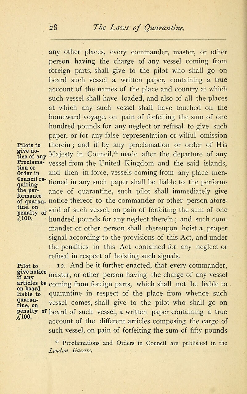 any other places, every commander, master, or other person having the charge of any vessel coming from foreign parts, shall give to the pilot who shall go on board such vessel a written paper, containing a true account of the names of the place and country at which such vessel shall have loaded, and also of all the places at which any such vessel shall have touched on the homeward voyage, on pain of forfeiting the sum of one hundred pounds for any neglect or refusal to give such paper, or for any false representation or wilful omission Pilots to therein; and if by any proclamation or order of His tuscfofany Majesty in Council,21 made after the departure of any Proclama- vessel from the United Kingdom and the said islands, tion or . ° . Order in and then in force, vessels coming from any place men- quiring rC tioned in any such paper shall be liable to the perform- the per- ance 0f quarantine, such pilot shall immediately give formance , . ,' 1 . , 3 ? of quaran- notice thereof to the commander or other person afore- penaltv of sa^ °^ suc^ vesse^ on Pam 0I forfeiting the sum of one £100. hundred pounds for any neglect therein ; and such com- mander or other person shall thereupon hoist a proper signal according to the provisions of this Act, and under the penalties in this Act contained for any neglect or refusal in respect of hoisting such signals. Pilot to 12. And be it further enacted, that every commander, ffany0 1Ce raaster, or other person having the charge of any vessel articles be coming from foreign parts, which shall not be liable to on board .. . . , r . . liable to quarantine in respect of the place from whence such tin^on vessel comes, shall give to the pilot who shall go on penalty of board of such vessel, a written paper containing a true account of the different articles composing the cargo of such vessel, on pain of forfeiting the sum of fifty pounds 21 Proclamations and Orders in Council are published in the London Gazette.