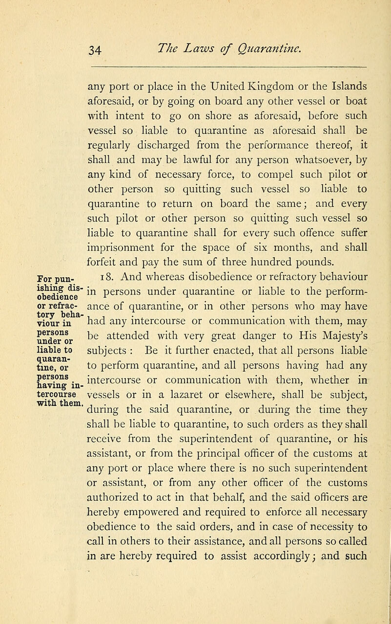 any port or place in the United Kingdom or the Islands aforesaid, or by going on board any other vessel or boat with intent to go on shore as aforesaid, before such vessel so liable to quarantine as aforesaid shall be regularly discharged from the performance thereof, it shall and may be lawful for any person whatsoever, by any kind of necessary force, to compel such pilot or other person so quitting such vessel so liable to quarantine to return on board the same; and every such pilot or other person so quitting such vessel so liable to quarantine shall for every such offence suffer imprisonment for the space of six months, and shall forfeit and pay the sum of three hundred pounds. For pun- 18. And whereas disobedience or refractory behaviour obeT'ence8 *n Persons under quarantine or liable to the perform- or refrac- ance of quarantine, or in other persons who may have viour in had any intercourse or communication with them, may P^ons be attended with very great danger to His Majesty's liable to subjects : Be it further enacted, that all persons liable tine, or to perform quarantine, and all persons having had any persons _ intercourse or communication with them, whether in naving in- ' tercourse vessels or in a lazaret or elsewhere, shall be subject, ' during the said quarantine, or during the time they shall be liable to quarantine, to such orders as they shall receive from the superintendent of quarantine, or his assistant, or from the principal officer of the customs at any port or place where there is no such superintendent or assistant, or from any other officer of the customs authorized to act in that behalf, and the said officers are hereby empowered and required to enforce all necessary obedience to the said orders, and in case of necessity to call in others to their assistance, and all persons so called in are hereby required to assist accordingly; and such