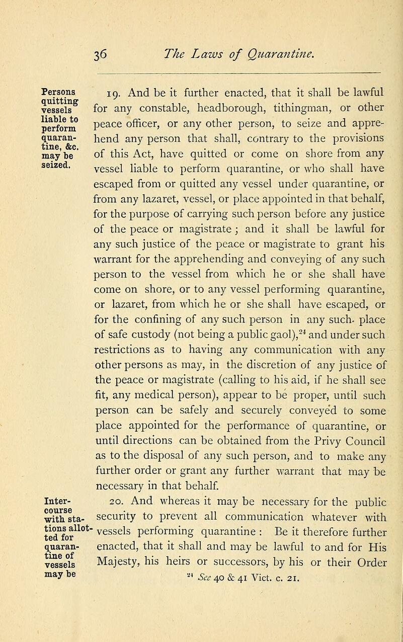 Persons quitting vessels liable to perform quaran- tine, &c. may be seized. Inter- course with sta- tions allot ted for quaran- tine of vessels may be 19. And be it further enacted, that it shall be lawful for any constable, headborough, tithingman, or other peace officer, or any other person, to seize and appre- hend any person that shall, contrary to the provisions of this Act, have quitted or come on shore from any vessel liable to perform quarantine, or who shall have escaped from or quitted any vessel under quarantine, or from any lazaret, vessel, or place appointed in that behalf, for the purpose of carrying such person before any justice of the peace or magistrate ; and it shall be lawful for any such justice of the peace or magistrate to grant his warrant for the apprehending and conveying of any such person to the vessel from which he or she shall have come on shore, or to any vessel performing quarantine, or lazaret, from which he or she shall have escaped, or for the confining of any such person in any such- place of safe custody (not being a public gaol),24 and under such restrictions as to having any communication with any other persons as may, in the discretion of any justice of the peace or magistrate (calling to his aid, if he shall see fit, any medical person), appear to be proper, until such person can be safely and securely conveyed to some place appointed for the performance of quarantine, or until directions can be obtained from the Privy Council as to the disposal of any such person, and to make any further order or grant any further warrant that may be necessary in that behalf. 20. And whereas it may be necessary for the public security to prevent all communication whatever with ' vessels performing quarantine : Be it therefore further enacted, that it shall and may be lawful to and for His Majesty, his heirs or successors, by his or their Order ' See 40 & 41 Vict. c. 21.