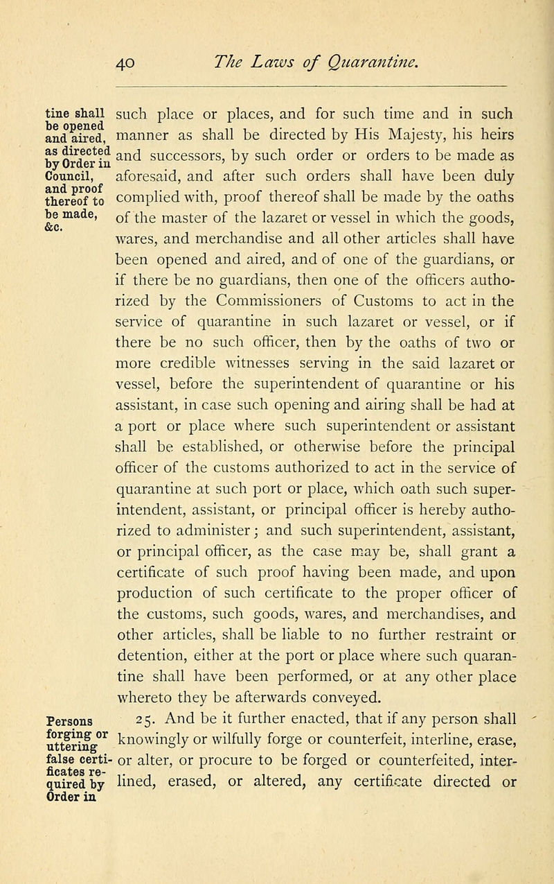 tine shall such place or places, and for such time and in such and aired, manner as shall be directed by His Majesty, his heirs as directed an(j success0rs, by such order or orders to be made as by Order m ' J Council, aforesaid, and after such orders shall have been duly thereof to complied with, proof thereof shall be made by the oaths be made, 0f tjie master of the lazaret or vessel in which the goods, wares, and merchandise and all other articles shall have been opened and aired, and of one of the guardians, or if there be no guardians, then one of the officers autho- rized by the Commissioners of Customs to act in the service of quarantine in such lazaret or vessel, or if there be no such officer, then by the oaths of two or more credible witnesses serving in the said lazaret or vessel, before the superintendent of quarantine or his assistant, in case such opening and airing shall be had at a port or place where such superintendent or assistant shall be established, or otherwise before the principal officer of the customs authorized to act in the service of quarantine at such port or place, which oath such super- intendent, assistant, or principal officer is hereby autho- rized to administer; and such superintendent, assistant, or principal officer, as the case may be, shall grant a certificate of such proof having been made, and upon production of such certificate to the proper officer of the customs, such goods, wares, and merchandises, and other articles, shall be liable to no further restraint or detention, either at the port or place where such quaran- tine shall have been performed, or at any other place whereto they be afterwards conveyed. Persons 25. And be it further enacted, that if any person shall uttfrinff01 knowingly or wilfully forge or counterfeit, interline, erase, false certi- or alter, or procure to be forged or counterfeited, inter- quired by lined, erased, or altered, any certificate directed or Order in