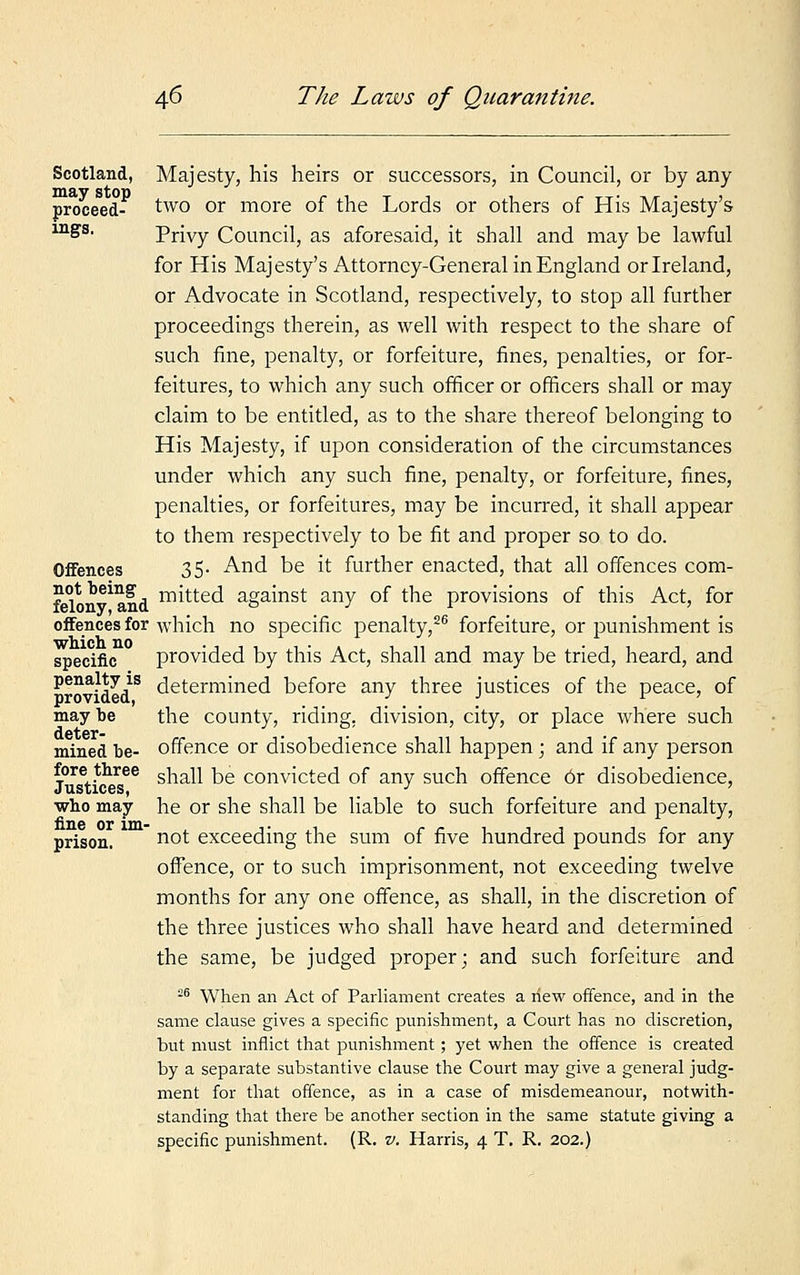 Scotland, may stop proceed- ings. Offences not being felony, and offences for which no specific penalty is provided, may be deter- mined be- fore three Justices, who may fine or im- prison. Majesty, his heirs or successors, in Council, or by any two or more of the Lords or others of His Majesty's Privy Council, as aforesaid, it shall and may be lawful for His Majesty's Attorney-General in England or Ireland, or Advocate in Scotland, respectively, to stop all further proceedings therein, as well with respect to the share of such fine, penalty, or forfeiture, fines, penalties, or for- feitures, to which any such officer or officers shall or may claim to be entitled, as to the share thereof belonging to His Majesty, if upon consideration of the circumstances under which any such fine, penalty, or forfeiture, fines, penalties, or forfeitures, may be incurred, it shall appear to them respectively to be fit and proper so to do. 35. And be it further enacted, that all offences com- mitted against any of the provisions of this Act, for which no specific penalty,26 forfeiture, or punishment is provided by this Act, shall and may be tried, heard, and determined before any three justices of the peace, of the county, riding, division, city, or place where such offence or disobedience shall happen; and if any person shall be convicted of any such offence 6r disobedience, he or she shall be liable to such forfeiture and penalty, not exceeding the sum of five hundred pounds for any offence, or to such imprisonment, not exceeding twelve months for any one offence, as shall, in the discretion of the three justices who shall have heard and determined the same, be judged proper; and such forfeiture and 26 When an Act of Parliament creates a new offence, and in the same clause gives a specific punishment, a Court has no discretion, but must inflict that punishment; yet when the offence is created by a separate substantive clause the Court may give a general judg- ment for that offence, as in a case of misdemeanour, notwith- standing that there be another section in the same statute giving a specific punishment. (R. v. Harris, 4 T. R. 202.)