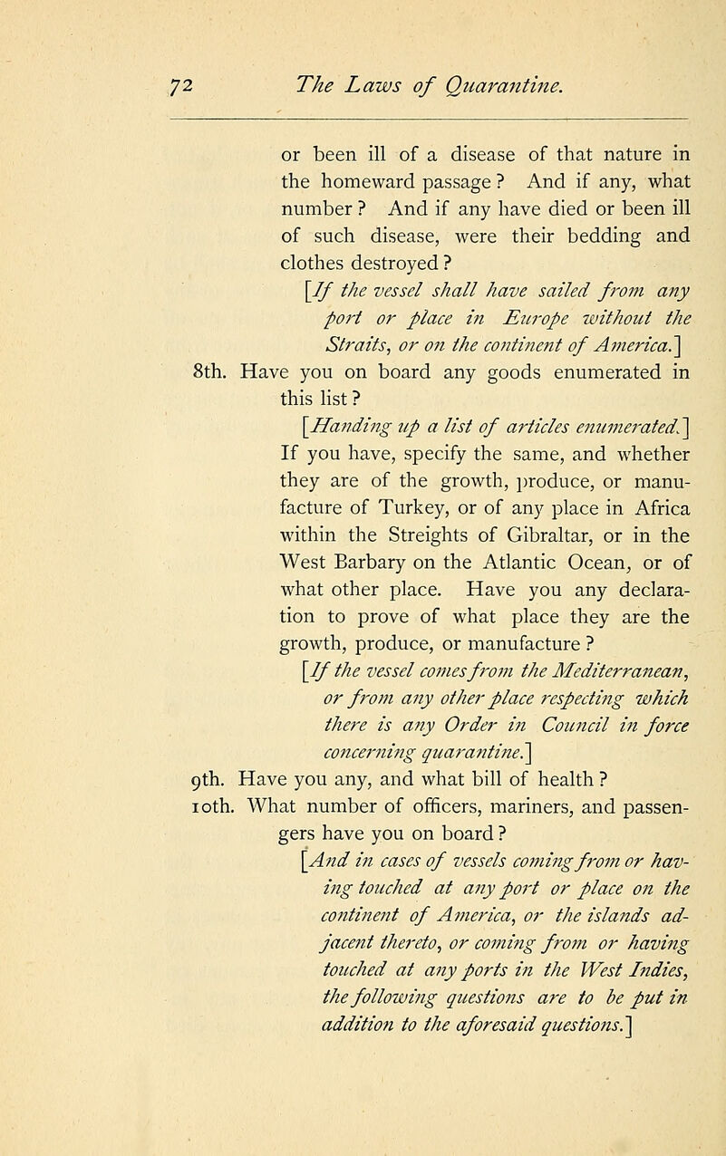 or been ill of a disease of that nature in the homeward passage ? And if any, what number ? And if any have died or been ill of such disease, were their bedding and clothes destroyed ? [If the vessel shall have sailed from any port or place in Europe without the Straits, or on the continent of America.~\ 8th. Have you on board any goods enumerated in this list ? [Handing up a list of articles enumerated^ If you have, specify the same, and whether they are of the growth, produce, or manu- facture of Turkey, or of any place in Africa within the Streights of Gibraltar, or in the West Barbary on the Atlantic Ocean, or of what other place. Have you any declara- tion to prove of what place they are the growth, produce, or manufacture ? [If the vessel comes from the Mediterranean, or from any other place respecting which there is any Order in Council in force concerning quarantine?^ 9th. Have you any, and what bill of health ? 10th. What number of officers, mariners, and passen- gers have you on board ? [And in cases of vessels coming from or hav- ing touched at any port or place on the continent of America, or the islands ad- jacent thereto, or coming from or having touched at any ports in the West Indies, the following questions are to be put in addition to the aforesaid questions,.]