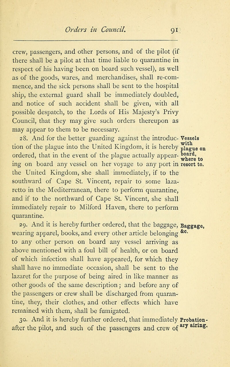 crew, passengers, and other persons, and of the pilot (if there shah be a pilot at that time liable to quarantine in respect of his having been on board such vessel), as well as of the goods, wares, and merchandises, shall re-com- mence, and the sick persons shall be sent to the hospital ship, the external guard shall be immediately doubled, and notice of such accident shall be given, with all possible despatch, to the Lords of His Majesty's Privy Council, that they may give such orders thereupon as may appear to them to be necessary. 28. And for the better guarding against the introduc- Vessels tion of the plague into the United Kingdom, it is hereby plague on ordered, that in the event of the plague actually appear- board, ing on board any vessel on her voyage to any port in resort to. the United Kingdom, she shall immediately, if to the southward of Cape St. Vincent, repair to some laza- retto in the Mediterranean, there to perform quarantine, and if to the northward of Cape St. Vincent, she shall immediately repair to Milford Haven, there to perform quarantine. 29. And it is hereby further ordered, that the baggage, wearing apparel, books, and every other article belonging &c' to any other person on board any vessel arriving as above mentioned with a foul bill of health, or on board of which infection shall have appeared, for which they shall have no immediate occasion, shall be sent to the lazaret for the purpose of being aired in like manner as other goods of the same description • and before any of the passengers or crew shall be discharged from quaran- tine, they, their clothes, and other effects which have remained with them, shall be fumigated. 30. And it is hereby further ordered, that immediately Probation- after the pilot, and such of the passengers and crew ofary airm&*