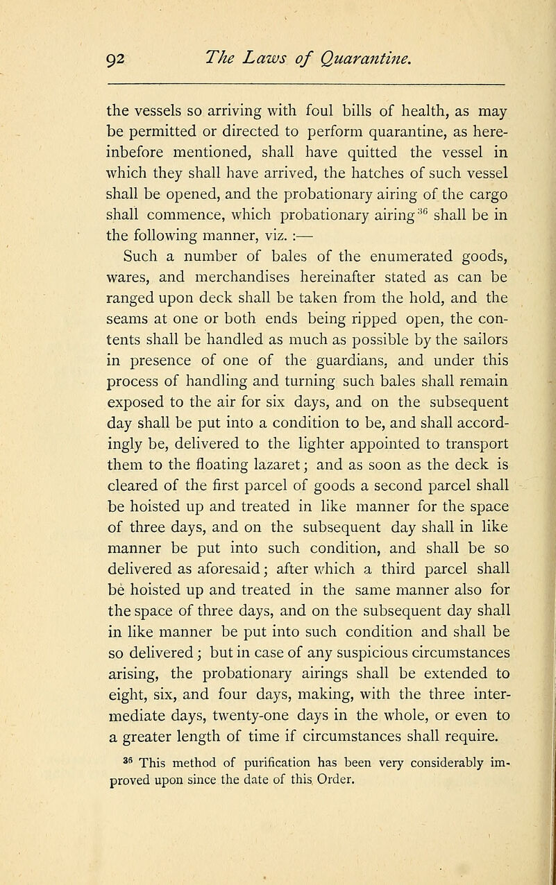 the vessels so arriving with foul bills of health, as may be permitted or directed to perform quarantine, as here- inbefore mentioned, shall have quitted the vessel in which they shall have arrived, the hatches of such vessel shall be opened, and the probationary airing of the cargo shall commence, which probationary airing:iG shall be in the following manner, viz. :— Such a number of bales of the enumerated goods, wares, and merchandises hereinafter stated as can be ranged upon deck shall be taken from the hold, and the seams at one or both ends being ripped open, the con- tents shall be handled as much as possible by the sailors in presence of one of the guardians, and under this process of handling and turning such bales shall remain exposed to the air for six days, and on the subsequent day shall be put into a condition to be, and shall accord- ingly be, delivered to the lighter appointed to transport them to the floating lazaret; and as soon as the deck is cleared of the first parcel of goods a second parcel shall be hoisted up and treated in like manner for the space of three days, and on the subsequent day shall in like manner be put into such condition, and shall be so delivered as aforesaid; after which a third parcel shall be hoisted up and treated in the same manner also for the space of three days, and on the subsequent day shall in like manner be put into such condition and shall be so delivered; but in case of any suspicious circumstances arising, the probationary airings shall be extended to eight, six, and four days, making, with the three inter- mediate days, twenty-one days in the whole, or even to a greater length of time if circumstances shall require. 35 This method of purification has been very considerably im- proved upon since the date of this Order.