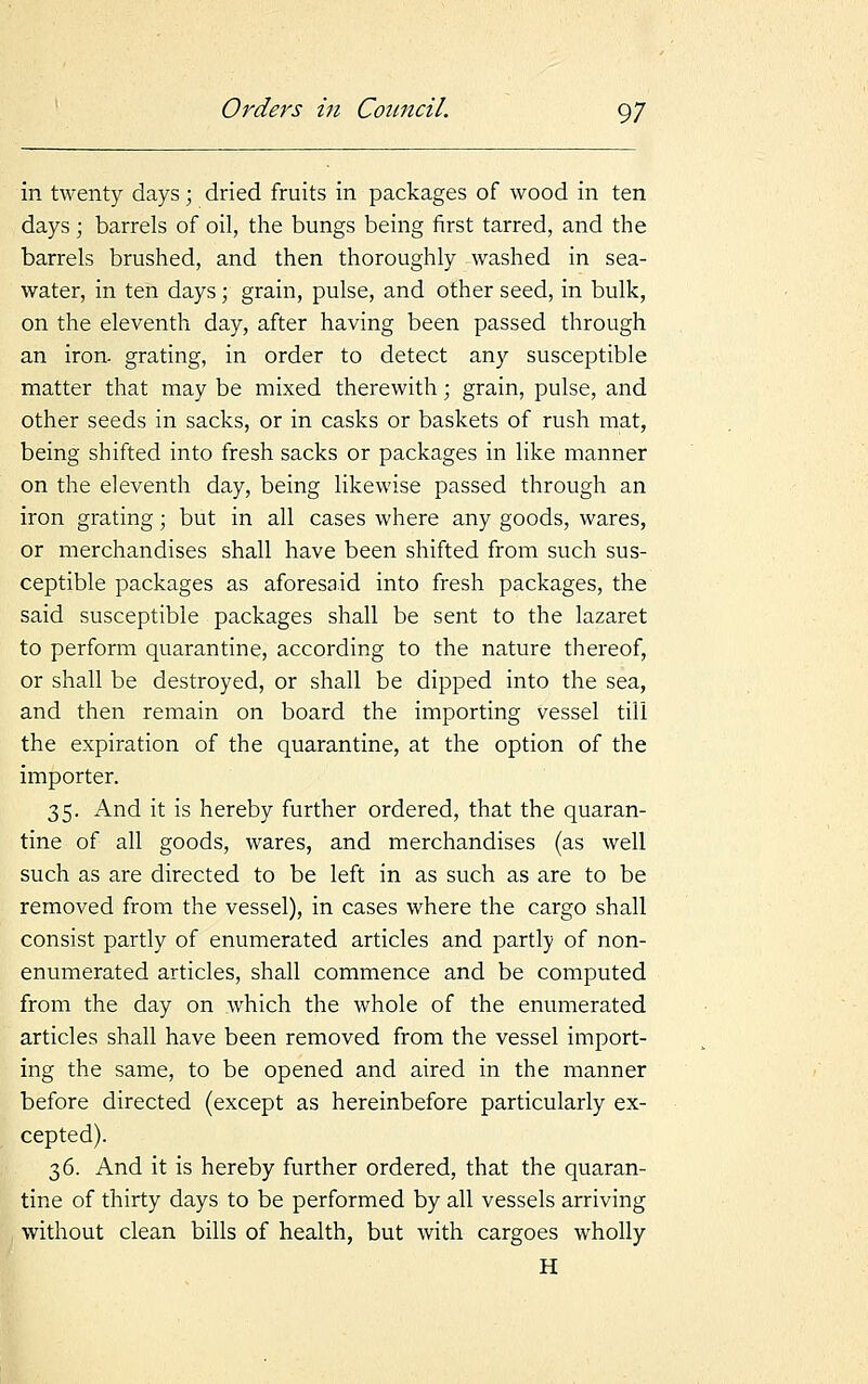 in twenty days; dried fruits in packages of wood in ten days; barrels of oil, the bungs being first tarred, and the barrels brushed, and then thoroughly washed in sea- water, in ten days; grain, pulse, and other seed, in bulk, on the eleventh day, after having been passed through an iron, grating, in order to detect any susceptible matter that may be mixed therewith; grain, pulse, and other seeds in sacks, or in casks or baskets of rush mat, being shifted into fresh sacks or packages in like manner on the eleventh day, being likewise passed through an iron grating; but in all cases where any goods, wares, or merchandises shall have been shifted from such sus- ceptible packages as aforesaid into fresh packages, the said susceptible packages shall be sent to the lazaret to perform quarantine, according to the nature thereof, or shall be destroyed, or shall be dipped into the sea, and then remain on board the importing vessel till the expiration of the quarantine, at the option of the importer. 35. And it is hereby further ordered, that the quaran- tine of all goods, wares, and merchandises (as well such as are directed to be left in as such as are to be removed from the vessel), in cases where the cargo shall consist partly of enumerated articles and partly of non- enumerated articles, shall commence and be computed from the day on which the whole of the enumerated articles shall have been removed from the vessel import- ing the same, to be opened and aired in the manner before directed (except as hereinbefore particularly ex- cepted). 36. And it is hereby further ordered, that the quaran- tine of thirty days to be performed by all vessels arriving without clean bills of health, but with cargoes wholly H