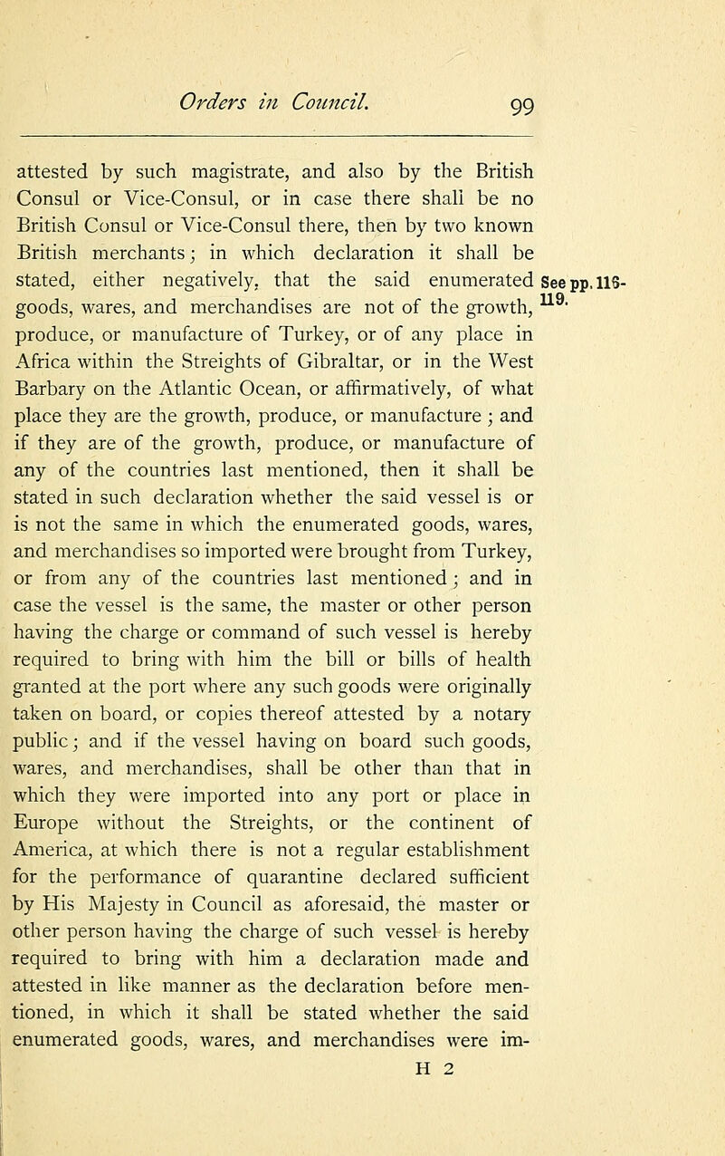 attested by such magistrate, and also by the British Consul or Vice-Consul, or in case there shall be no British Consul or Vice-Consul there, then by two known British merchants; in which declaration it shall be stated, either negatively, that the said enumerated See pp. US- goods, wares, and merchandises are not of the growth, produce, or manufacture of Turkey, or of any place in Africa within the Streights of Gibraltar, or in the West Barbary on the Atlantic Ocean, or affirmatively, of what place they are the growth, produce, or manufacture ; and if they are of the growth, produce, or manufacture of any of the countries last mentioned, then it shall be stated in such declaration whether the said vessel is or is not the same in which the enumerated goods, wares, and merchandises so imported were brought from Turkey, or from any of the countries last mentioned; and in case the vessel is the same, the master or other person having the charge or command of such vessel is hereby required to bring with him the bill or bills of health granted at the port where any such goods were originally taken on board, or copies thereof attested by a notary public; and if the vessel having on board such goods, wares, and merchandises, shall be other than that in which they were imported into any port or place in Europe without the Streights, or the continent of America, at which there is not a regular establishment for the performance of quarantine declared sufficient by His Majesty in Council as aforesaid, the master or other person having the charge of such vessel is hereby required to bring with him a declaration made and attested in like manner as the declaration before men- tioned, in which it shall be stated whether the said enumerated goods, wares, and merchandises were im- H 2