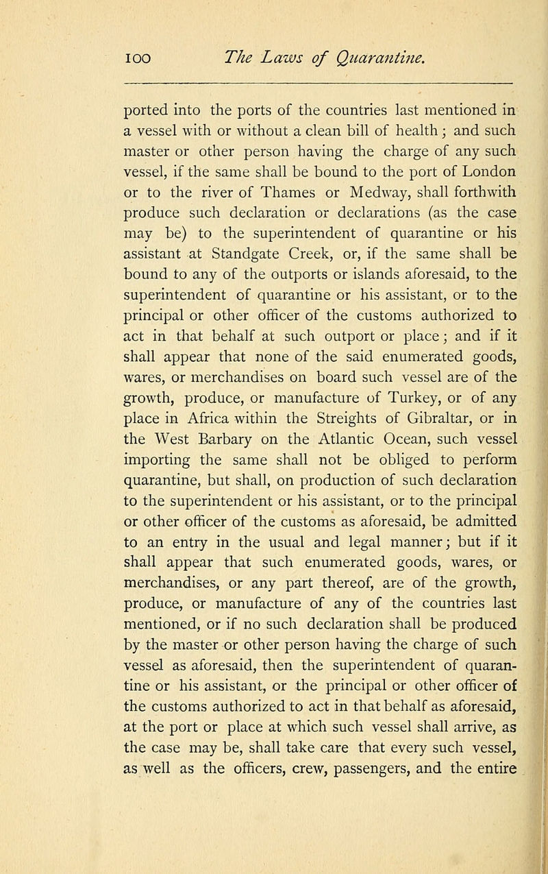 ported into the ports of the countries last mentioned in a vessel with or without a clean bill of health; and such master or other person having the charge of any such vessel, if the same shall be bound to the port of London or to the river of Thames or Medway, shall forthwith produce such declaration or declarations (as the case may be) to the superintendent of quarantine or his assistant at Standgate Creek, or, if the same shall be bound to any of the outports or islands aforesaid, to the superintendent of quarantine or his assistant, or to the principal or other officer of the customs authorized to act in that behalf at such outport or place; and if it shall appear that none of the said enumerated goods, wares, or merchandises on board such vessel are of the growth, produce, or manufacture of Turkey, or of any place in Africa within the Streights of Gibraltar, or in the West Barbary on the Atlantic Ocean, such vessel importing the same shall not be obliged to perform quarantine, but shall, on production of such declaration to the superintendent or his assistant, or to the principal or other officer of the customs as aforesaid, be admitted to an entry in the usual and legal manner; but if it shall appear that such enumerated goods, wares, or merchandises, or any part thereof, are of the growth, produce, or manufacture of any of the countries last mentioned, or if no such declaration shall be produced by the master or other person having the charge of such vessel as aforesaid, then the superintendent of quaran- tine or his assistant, or the principal or other officer of the customs authorized to act in that behalf as aforesaid, at the port or place at which such vessel shall arrive, as the case may be, shall take care that every such vessel, as well as the officers, crew, passengers, and the entire