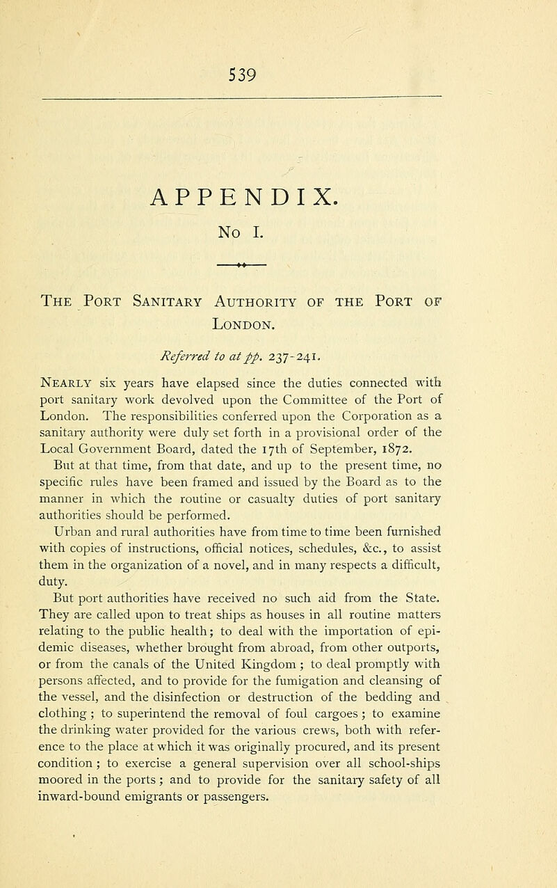 APPENDIX. No I. The Port Sanitary Authority of the Port of London. Referred to at pp. 237-241. Nearly six years have elapsed since the duties connected with port sanitary work devolved upon the Committee of the Port of London. The responsibilities conferred upon the Corporation as a sanitary authority were duly set forth in a provisional order of the Local Government Board, dated the 17th of September, 1872. But at that time, from that date, and up to the present time, no specific rales have been framed and issued by the Board as to the manner in which the routine or casualty duties of port sanitary authorities should be performed. Urban and rural authorities have from time to time been furnished with copies of instructions, official notices, schedules, &c, to assist them in the organization of a novel, and in many respects a difficult, duty. But port authorities have received no such aid from the State. They are called upon to treat ships as houses in all routine matters relating to the public health; to deal with the importation of epi- demic diseases, whether brought from abroad, from other outports, or from the canals of the United Kingdom ; to deal promptly with persons affected, and to provide for the fumigation and cleansing of the vessel, and the disinfection or destruction of the bedding and clothing ; to superintend the removal of foul cargoes ; to examine the drinking water provided for the various crews, both with refer- ence to the place at which it was originally procured, and its present condition ; to exercise a general supervision over all school-ships moored in the ports; and to provide for the sanitaiy safety of all inward-bound emigrants or passengers.