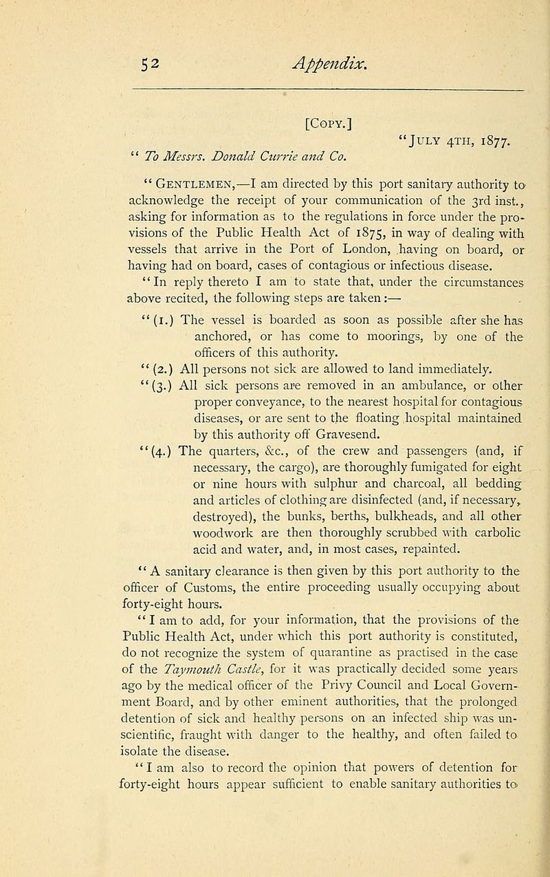 [Copy.]  To Messrs. Donald Currie and Co. July 4TH, 1877.  Gentlemen,—I am directed by this port sanitary authority to acknowledge the receipt of your communication of the 3rd inst., asking for information as to the regulations in force under the pro- visions of the Public Health Act of 1875, in way of dealing with vessels that arrive in the Port of London, having on board, or having had on board, cases of contagious or infectious disease. In reply thereto I am to state that, under the circumstances above recited, the following steps are taken:— (1.) The vessel is boarded as soon as possible after she has anchored, or has come to moorings, by one of the officers of this authority.  (2.) All persons not sick are allowed to land immediately. (3.) All sick persons are removed in an ambulance, or other proper conveyance, to the nearest hospital for contagious diseases, or are sent to the floating hospital maintained by this authority off Gravesend.  (4.) The quarters, &c., of the crew and passengers (and, if necessary, the cargo), are thoroughly fumigated for eight or nine hours with sulphur and charcoal, all bedding and articles of clothing are disinfected (and, if necessary,, destroyed), the bunks, berths, bulkheads, and all other woodwork are then thoroughly scrubbed with carbolic acid and water, and, in most cases, repainted.  A sanitary clearance is then given by this port authority to the officer of Customs, the entire proceeding usually occupying about forty-eight hours. I am to add, for your information, that the provisions of the Public Health Act, under which this port authority is constituted, do not recognize the system of quarantine as practised in the case of the Taymouth Castle, for it was practically decided some years ago by the medical officer of the Privy Council and Local Govern- ment Board, and by other eminent authorities, that the prolonged detention of sick and healthy persons on an infected ship was un- scientific, fraught with danger to the healthy, and often failed to isolate the disease. lam also to record the opinion that powers of detention for forty-eight hours appear sufficient to enable sanitary authorities to