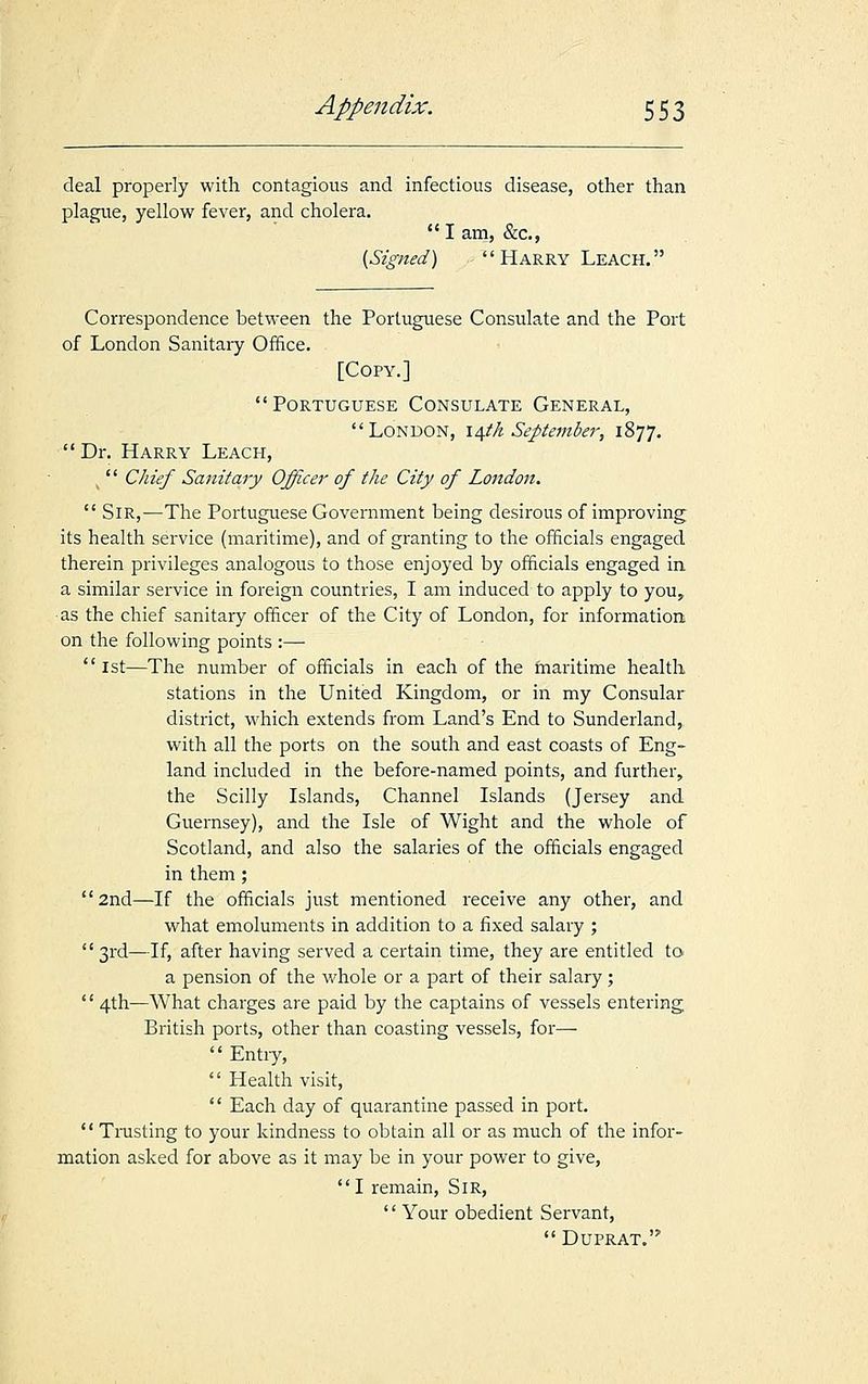 deal properly with contagious and infectious disease, other than plague, yellow fever, and cholera.  I am, &c, (Signed)  Harry Leach. Correspondence between the Portuguese Consulate and the Port of London Sanitary Office. [Copy.] Portuguese Consulate General, London, 14th September, 1877.  Dr. Harry Leach, ,  Chief Sanitary Officer of the City of London.  Sir,—The Portuguese Government being desirous of improving its health service (maritime), and of granting to the officials engaged therein privileges analogous to those enjoyed by officials engaged in a similar service in foreign countries, I am induced to apply to you,, as the chief sanitary officer of the City of London, for information on the following points :—  1st—The number of officials in each of the maritime health stations in the United Kingdom, or in my Consular district, which extends from Land's End to Sunderland, with all the ports on the south and east coasts of Eng- land included in the before-named points, and further, the Scilly Islands, Channel Islands (Jersey and Guernsey), and the Isle of Wight and the whole of Scotland, and also the salaries of the officials engaged in them; 2nd—If the officials just mentioned receive any other, and what emoluments in addition to a fixed salary ; '' 3rd—If, after having served a certain time, they are entitled to a pension of the whole or a part of their salary;  4th—What charges are paid by the captains of vessels entering British ports, other than coasting vessels, for—■  Entry,  Health visit,  Each day of quarantine passed in port.  Trusting to your kindness to obtain all or as much of the infor- mation asked for above as it may be in your power to give, I remain, Sir,  Your obedient Servant,  Duprat.