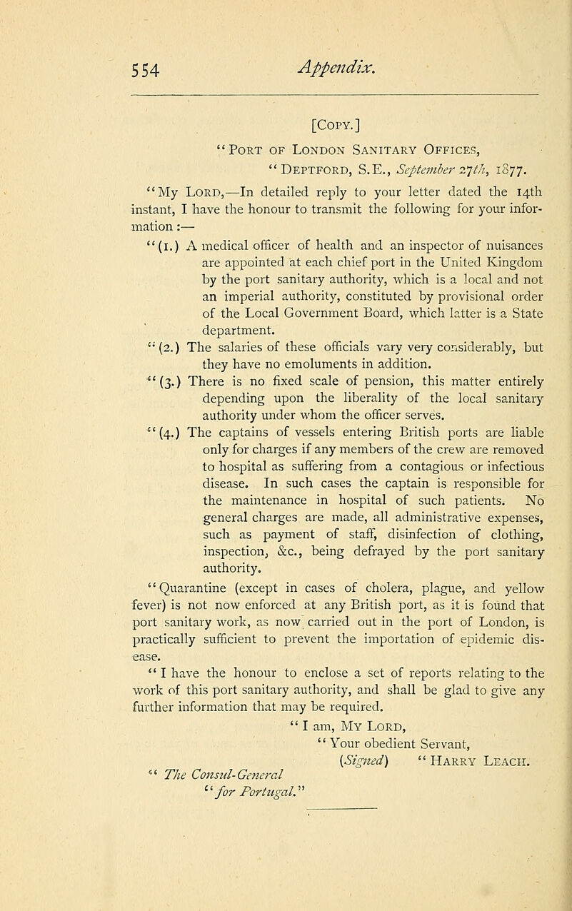 [Copy.] Port of London Sanitary Offices,  Deptford, S.E., September 27th, 1877. My Lord,—In detailed reply to your letter dated the 14th instant, I have the honour to transmit the following for your infor- mation :— (1.) A medical officer of health and an inspector of nuisances are appointed at each chief port in the United Kingdom by the port sanitary authority, which is a local and not an imperial authority, constituted by provisional order of the Local Government Board, which latter is a State department. (2.) The salaries of these officials vary very considerably, but they have no emoluments in addition. (3.) There is no fixed scale of pension, this matter entirely depending upon the liberality of the local sanitary authority under whom the officer serves. (4.) The captains of vessels entering British ports are liable only for charges if any members of the crew are removed to hospital as suffering from a contagious or infectious disease. In such cases the captain is responsible for the maintenance in hospital of such patients. No general charges are made, all administrative expenses, such as payment of staff, disinfection of clothing, inspection; &c, being defrayed by the port sanitary authority. Quarantine (except in cases of cholera, plague, and yellow fever) is not now enforced at any British port, as it is found that port sanitary work, as now carried out in the port of London, is practically sufficient to prevent the importation of epidemic dis- ease.  I have the honour to enclose a set of reports relating to the work of this port sanitary authority, and shall be glad to give any further information that may be required.  I am, My Lord,  Your obedient Servant, [Signed)  Harry Leach.  The Consul-General '' for Portugal.''