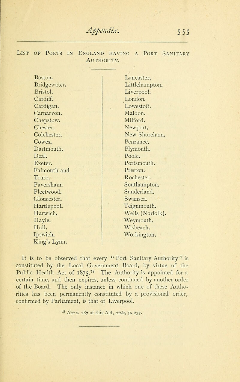 List of Ports in England having a Port Sanitary Authority. Boston. Bridgewater. Bristol. Cardiff. Cardigan. Carnarvon. Chepstow. Chester. Colchester. Cowes. Dartmouth. Deal. Exeter. Falmouth and Truro. Faversham. Fleetwood. Gloucester. Hartlepool. Harwich. Hayle. Hull. Ipswich. King's Lynn. Lancaster. Littlehampton. Liverpool. London. Lowestoft. Maldon. Milford. Newport. New Shoreham. Penzance. Plymouth. Poole. Portsmouth. Preston. Rochester. Southampton. Sunderland. Swansea. Teignmouth. Wells (Norfolk). Weymouth. Wisbeach. Workington. It is to be observed that every Port Sanitary Authority is constituted by the Local Government Board, by virtue of the Public Health Act of 1875.8 The Authority is appointed for a certain time, and then expires, unless continued by another order of the Board. The only instance in which one of these Autho- rities has been permanently constituted by a provisional order, confirmed by Parliament, is that of Liverpool. '8 See s. 287 of this Act, ante, p. 237.