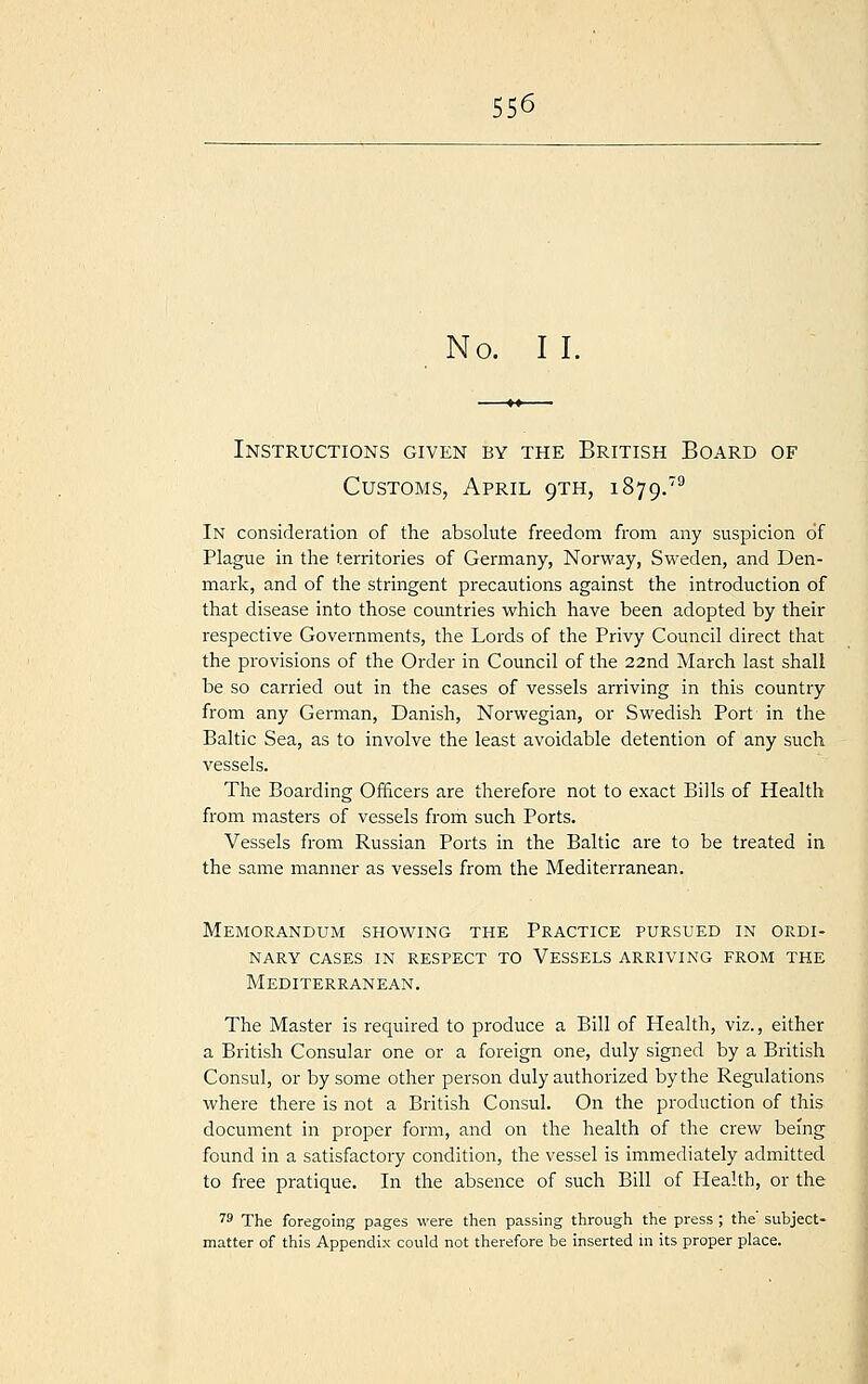 No. I I. —>» Instructions given by the British Board of Customs, April 9TH, 1879.79 In consideration of the absolute freedom from any suspicion of Plague in the territories of Germany, Norway, Sweden, and Den- mark, and of the stringent precautions against the introduction of that disease into those countries which have been adopted by their respective Governments, the Lords of the Privy Council direct that the provisions of the Order in Council of the 22nd March last shall be so carried out in the cases of vessels arriving in this country from any German, Danish, Norwegian, or Swedish Port in the Baltic Sea, as to involve the least avoidable detention of any such vessels. The Boarding Officers are therefore not to exact Bills of Health from masters of vessels from such Ports. Vessels from Russian Ports in the Baltic are to be treated in the same manner as vessels from the Mediterranean. Memorandum showing the Practice pursued in ordi- nary CASES IN RESPECT TO VESSELS ARRIVING FROM THE Mediterranean. The Master is required to produce a Bill of Health, viz., either a British Consular one or a foreign one, duly signed by a British Consul, or by some other person duly authorized by the Regulations where there is not a British Consul. On the production of this document in proper form, and on the health of the crew being found in a satisfactory condition, the vessel is immediately admitted to free pratique. In the absence of such Bill of Health, or the 79 The foregoing pages were then passing through the press ; the subject- matter of this Appendix could not therefore be inserted in its proper place.