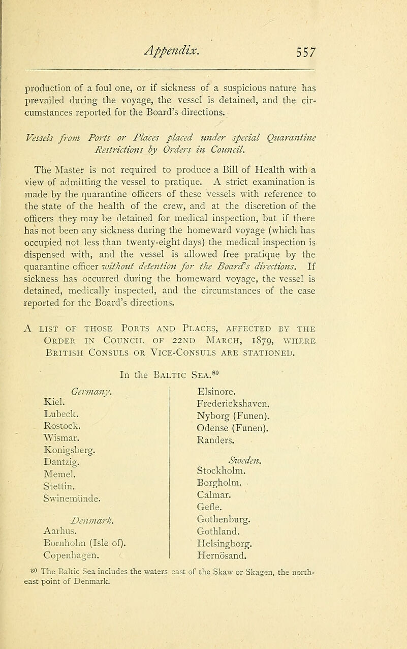 production of a foul one, or if sickness of a suspicious nature has prevailed during the voyage, the vessel is detained, and the cir- cumstances reported for the Board's directions. Vessels from Ports or Places placed under special Quarantine Restrictions by Orders in Council. The Master is not required to produce a Bill of Health with a view of admitting the vessel to pratique. A strict examination is made by the quarantine officers of these vessels with reference to the state of the health of the crew, and at the discretion of the officers they may be detained for medical inspection, but if there has not been any sickness during the homeward voyage (which has occupied not less than twenty-eight days) the medical inspection is dispensed with, and the vessel is allowed free pratique by the quarantine officer without detention for the Board's directions. If sickness has occurred during the homeward voyage, the vessel is detained, medically inspected, and the circumstances of the case reported for the Board's directions. a list of those ports and places, affected by the Order in Council of 22nd March, 1879, where British Consuls or Vice-Consuls are stationed. In the Baltic Sea. Germany. Kiel. Lubeck. Rostock. Wismar. Konigsberg. Dantzig. Memel. Stettin. Swinemrinde. Denmark. Aarhus. Bornholm (Isle of). Copenhagen. 80 The Baltic Sea includes the waters east point of Denmark. Elsinore. Frederickshaven. Nyborg (Funen). Odense (Funen). Randers. Sweden. Stockholm. Borgholm. Calmar. Gefle. Gothenburg. Gothland. Helsingborg. Hernosand. oast of the Skaw or Skagen, the north-