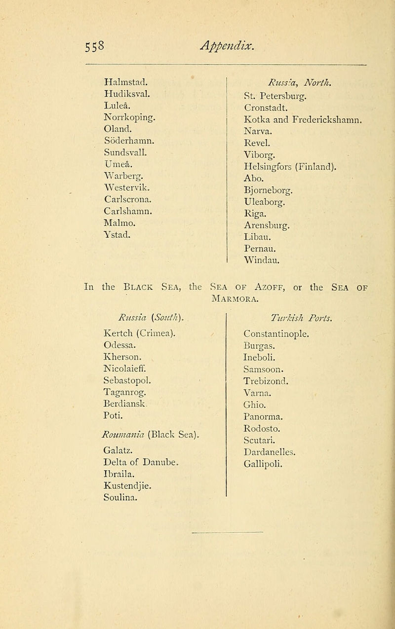 Halmstad. Hudiksval. Lulea. Norrkoping. Oland. Soderhamn. Sundsvall. Ume&. Warberg. Westervik. Carlscrona. Carlsliamn. Malmo. Ystad. Russia, North. St. Petersburg. Cronstadt. Kotka and Frederickshamn. Narva. Revel. Viborg. Helsingfors (Finland). Abo. Bjorneborg. Uleaborg. Riga. Arensburg. Libau. Pernau. Windau. In the Black Sea, the Sea of Azoff, or the Sea of Marmora. Russia [South). Kertch (Crimea). Odessa. Kherson. Nicolaieff. Sebastopol. Taganrog. Berdiansk. Poti. Roumania (Black Sea). Galatz. Delta of Danube. Ibraila. Kustendjie. Soulina. Turkish Ports. Constantinople. Burgas. Ineboli. Samsoon. Trebizond. Varna. Ghio. Panorma. Rodosto. Scutari. Dardanelles. Gallipoli.