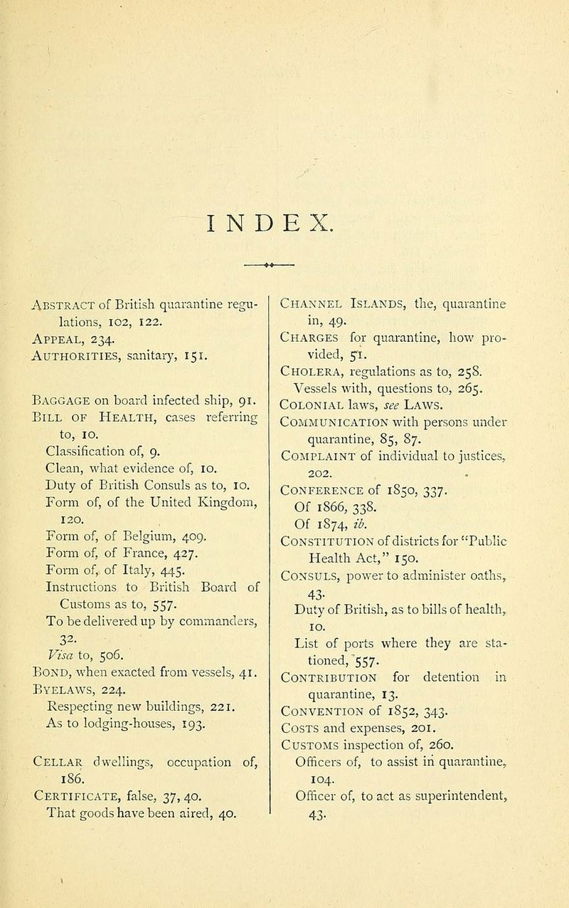 INDEX. Abstract of British quarantine regu- lations, 102, 122. Appeal, 234. Authorities, sanitary, 151. Baggage on board infected ship, 91. Bill of Health, cases referring to, 10. Classification of, 9. Clean, what evidence of, 10. Duty of British Consuls as to, 10. Form of, of the United Kingdom, 120. Form of, of Belgium, 4.09. Form of, of France, 427. Form of, of Italy, 445. Instructions to British Board of Customs as to, 557. To be delivered up by commanders, 32. Visa to, 506. Bond, when exacted from vessels, 41. Byelaws, 224. Respecting new buildings, 221. As to lodging-houses, 193. Cellar dwellings, occupation of, 186. Certificate, false, 37, 40. That goods have been aired, 40. Channel Islands, the, quarantine in, 49. Charges for quarantine, how pro- vided, 5T. Cholera, regulations as to, 258. Vessels with, questions to, 265. Colonial laws, see Laws. Communication with persons under quarantine, 85, 87. Complaint of individual to justices, 202. Conference of 1850, 337. Of 1866, 338. Of 1874, ib. Constitution of districts for Public Health Act, 150. Consuls, power to administer oaths, 43- Duty of British, as to bills of health, 10. List of ports where they are sta- tioned, 557. Contribution for detention in quarantine, 13. Convention of 1852, 343. Costs and expenses, 201. Customs inspection of, 260. Officers of, to assist in quarantine, 104. Officer of, to act as superintendent, 43-