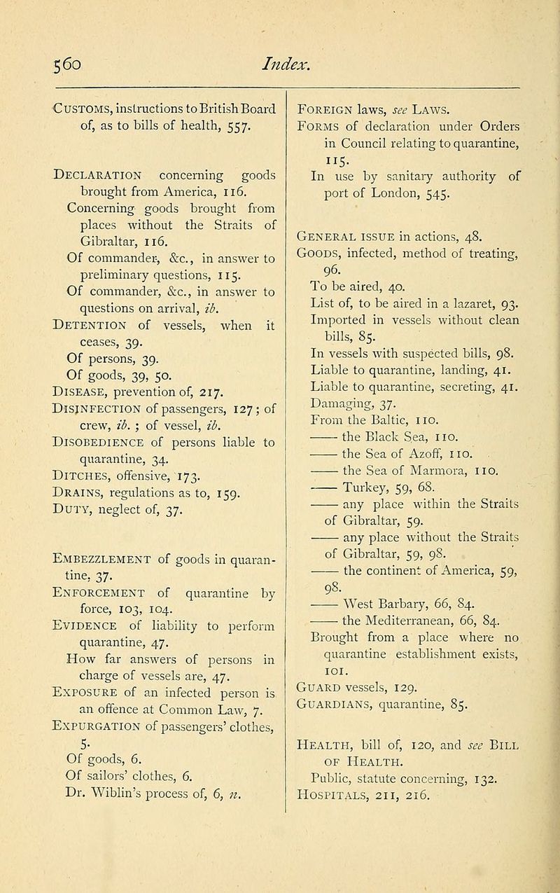 Customs, instructions to British Board of, as to bills of health, 557. Declaration concerning goods brought from America, 116. Concerning goods brought from places without the Straits of Gibraltar, 116. Of commander-, &c, in answer to preliminary questions, 115. Of commander, &c, in answer to questions on arrival, ib. Detention of vessels, when it ceases, 39. Of persons, 39. Of goods, 39, 50. Disease, prevention of, 217. Disinfection of passengers, 127; of crew, ib. ; of vessel, ib. Disobedience of persons liable to quarantine, 34. Ditches, offensive, 173. Drains, regulations as to, 159. Duty, neglect of, 37. Embezzlement of goods in quaran- tine, 37. Enforcement of quarantine by force, 103, 104. Evidence of liability to perform quarantine, 47. How far answers of persons in charge of vessels are, 47. Exposure of an infected person is an offence at Common Law, 7. Expurgation of passengers' clothes, 5- Of goods, 6. Of sailors' clothes, 6. Dr. Wiblin's process of, 6, n. Foreign laws, see Laws. Forms of declaration under Orders in Council relating to quarantine, 5- In use by sanitary authority of port of London, 545. General issue in actions, 48. Goods, infected, method of treating, 96. To be aired, 40. List of, to be aired in a lazaret, 93. Imported in vessels without clean bills, 85. In vessels with suspected bills, 98. Liable to quarantine, landing, 41. Liable to quarantine, secreting, 41. Damaging, 37. From the Baltic, no. the Black Sea, no. the Sea of Azoff, no. the Sea of Marmora, no. Turkey, 59, 68. any place within the Straits of Gibraltar, 59. ■ any place without the Straits of Gibraltar, 59, 98. the continent of America, 59, 98. West Barbary, 66, 84. the Mediterranean, 66, 84. Brought from a place where no quarantine establishment exists, 101. Guard vessels, 129. Guardians, quarantine, 85. Health, bill of, 120, and see Bill of Health. Public, statute concerning, 132. Hospitals, 211, 216.