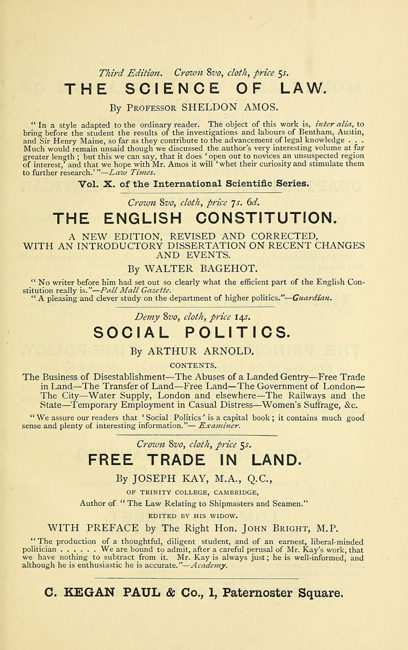 Third Edition. Crown 8vo, cloth, price ^s. THE SCIENCE OF LAW. By Professor SHELDON AMOS.  In a style adapted to the ordinary reader. The object of this work is, inter alia, to bring before the student the results of the investigations and labours of Bentham, Austin, and Sir Henry Maine, so far as they contribute to the advancementof legal knowledge . . . Much would remain unsaid though we discussed the author's very interesting volume at far greater length ; but this we can say, that it does ' open out to novices an unsuspected region of interest,' and that we hope with Mr. Amos it will 'whet their curiosity and stimulate them to further research.' —Law Times. Vol. X. of the International Scientific Series. Crown 8vo, cloth, price *]s. 6d. THE ENGLISH CONSTITUTION. A NEW EDITION, REVISED AND CORRECTED, WITH AN INTRODUCTORY DISSERTATION ON RECENT CHANGES AND EVENTS. By WALTER BAGEHOT.  No writer before him had set out so clearly what the efficient part of the English Con- stitution really is.—Pall Mall Gazette.  A pleasing and clever study on the department of higher politics.—Guardian. Demy 8vo, cloth, price 14s. SOCIAL POLITICS. By ARTHUR ARNOLD. CONTENTS. The Business of Disestablishment—The Abuses of a Landed Gentry—Free Trade in Land—The Transfer of Land—Free Land—The Government of London— The City—Water Supply, London and elsewhere—The Railways and the State—Temporary Employment in Casual Distress—Women's Suffrage, &c.  We assure our readers that ' Social Politics ' is a capital book ; it contains much good sense and plenty of interesting information.— Examiner. Crown 8vo, cloth, price ^s. FREE TRADE IN LAND. By JOSEPH KAY, M.A., Q.C., OF TRINITY COLLEGE, CAMBRIDGE, Author of  The Law Relating to Shipmasters and Seamen. EDITED BY HIS WIDOW. WITH PREFACE by The Right Hon. John Bright, M.P. The production of a thoughtful, diligent student, and of an earnest, liberal-minded politician We are bound to admit, after a careful perusal of Mr. Kay's work, that we have nothing to subtract from it. Mr. Kay is always just; he is well-informed, and although he is enthusiastic he is accurate.—Academy.