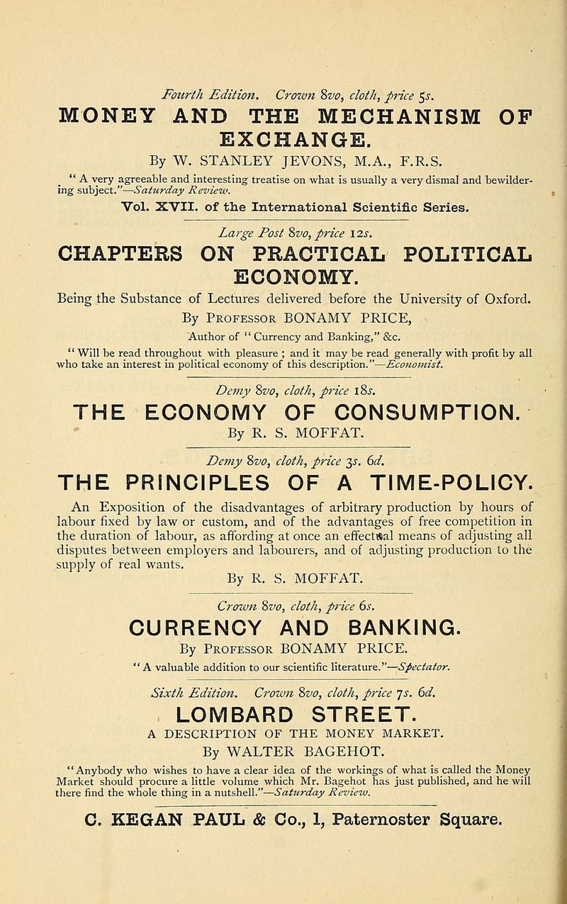Fourth Edition. Crown 8vo, cloth, price $s. MONEY AND THE MECHANISM OF EXCHANGE. By W. STANLEY JEVONS, M.A., F.R.S. A very agreeable and interesting treatise on what is usually a very dismal and bewilder- ing subject.—Saturday Review. Vol. XVII. of the International Scientific Series. Large Post 8vo, price \2s. CHAPTERS ON PRACTICAL POLITICAL ECONOMY. Being the Substance of Lectures delivered before the University of Oxford. By Professor BONAMY PRICE, Author of  Currency and Banking, &c. Will be read throughout with pleasure ; and it may be read generally with profit by all who take an interest in political economy of this description.—Economist. Demy 8vo, cloth, price \8s. THE ECONOMY OF CONSUMPTION. By R. S. MOFFAT. Demy 8vo, cloth, price y. 6d. THE PRINCIPLES OF A TIME-POLICY. An Exposition of the disadvantages of arbitrary production by hours of labour fixed by law or custom, and of the advantages of free competition in the duration of labour, as affording at once an effectual means of adjusting all disputes between employers and labourers, and of adjusting production to the supply of real wants. By R. S. MOFFAT. Crown 8vo, cloth, price 6s. CURRENCY AND BANKING. By Professor BONAMY PRICE. A valuable addition to our scientific literature.—Spectator. Sixth Edition. Crown 8vo, cloth, price js. 6d. LOMBARD STREET. A DESCRIPTION OF THE MONEY MARKET. By WALTER BAGEHOT. Anybody who wishes to have a clear idea of the workings of what is called the Money Market should procure a little volume which Mr. Bagehot has just published, and he will there find the whole thing in a nutshell.—SaUtrday Review.