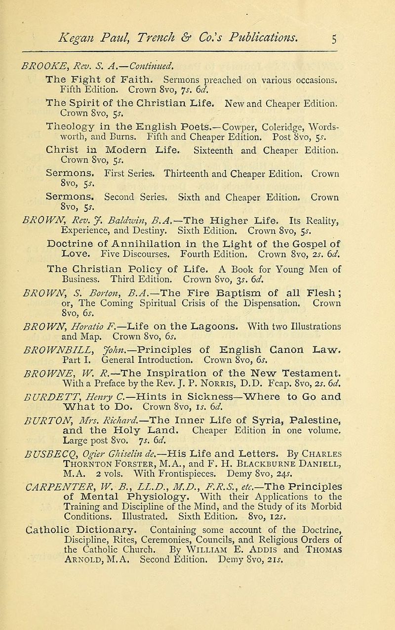BROOKE, Rev. S. A—Continued, The Fight of Faith. Sermons preached on various occasions. Fifth Edition. Crown 8vo, Js. 6d. The Spirit of the Christian Life. New and Cheaper Edition. Crown 8vo, $s. Theology in the English Poets.—Cowper, Coleridge, Words- worth, and Burns. Fifth and Cheaper Edition. Post 8vo, $s. Christ in Modern Life. Sixteenth and Cheaper Edition. Crown Svo, 5s. Sermons. First Series. Thirteenth and Cheaper Edition. Crown 8vo, 5j. Sermons. Second Series. Sixth and Cheaper Edition. Crown 8vo, 5-r. BROWN, Rev. J. Baldwin, B.A.—The Higher Life. Its Reality, Experience, and Destiny. Sixth Edition. Crown 8vo, $s. Doctrine of Annihilation in the Light of the Gospel of Love. Five Discourses. Fourth Edition. Crown 8vo, 2s. 6d. The Christian Policy of Life. A Book for Young Men of Business. Third Edition. Crown Svo, 3^. 6d. BROWN, S. Borton, B.A.—*Th.e Fire Baptism of all Flesh; or, The Coming Spiritual Crisis of the Dispensation. Crown 8vo, 6s. BROWN, Horatio F — Life on the Lagoons. With two Illustrations and Map. Crown Svo, 6s. BROWNBILL, John.— Principles of English Canon Law. Part I. General Introduction. Crown 8vo, 6s. BROWNE, W. R.~The Inspiration of the New Testament. With a Preface by the Rev. J. P. Norris, D.D. Fcap. 8vo, 2s. 6d. BURDETT, Henry C— Hints in Sickness—Where to Go and What to Do. Crown 8vo, is. 6d. BURTON, Mrs. Richard.—-The Inner Life of Syria, Palestine, and the Holy Land. Cheaper Edition in one volume. Large post Svo. Js. 6d. BUSBECQ, Ogier Ghiselin de.—His Life and Letters. By Charles Thornton Forster, M.A., and F. H. Blackburne Daniell, M.A. 2 vols. With Frontispieces. Demy 8vo, 24J. CARPENTER, W. B., LL.D., M.D., F.R.S., etc.—The Principles of Mental Physiology. With their Applications to the Training and Discipline of the Mind, and the Study of its Morbid Conditions. Illustrated. Sixth Edition. 8vo, \2s. Catholic Dictionary. Containing some account of the Doctrine, Discipline, Rites, Ceremonies, Councils, and Religious Orders of the Catholic Church. By William E. Addis and Thomas Arnold, MA. Second Edition. Demy Svo, 21s.