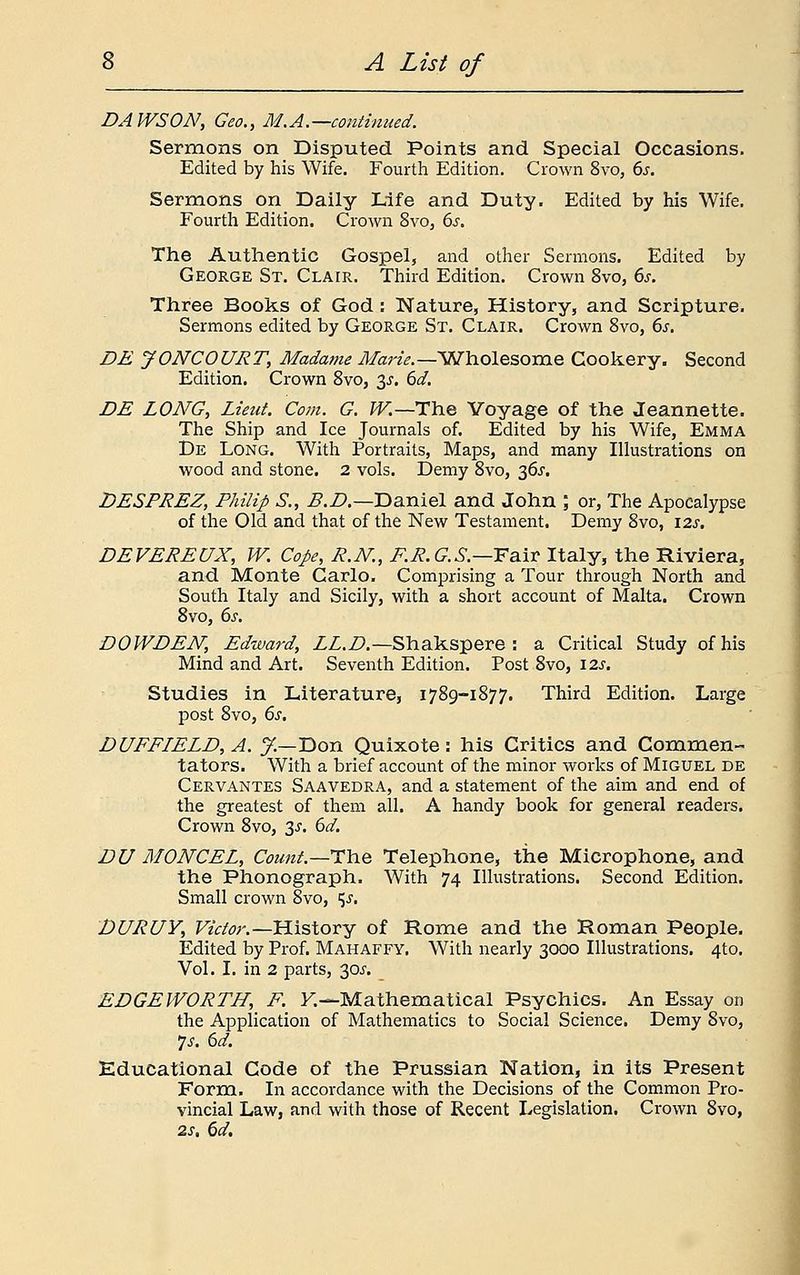 DAWSON, Geo., M.A. —continued. Sermons on Disputed Points and Special Occasions. Edited by his Wife. Fourth Edition. Crown 8vo, 6s. Sermons on Daily Life and Duty. Edited by his Wife. Fourth Edition. Crown 8vo, 6s. The Authentic Gospel, and other Sermons. Edited by George St. Clair. Third Edition. Crown 8vo, 6s. Three Books of God : Nature, History, and Scripture. Sermons edited by George St. Clair. Crown 8vo, 6s. DE JONCOURT, Madame Marie.— Wholesome Cookery. Second Edition. Crown 8vo, $s. 6d. DE LONG, Lieut. Com. G. W.—The Voyage of the Jeannette. The Ship and Ice Journals of. Edited by his Wife, Emma De Long. With Portraits, Maps, and many Illustrations on wood and stone. 2 vols. Demy 8vo, 36J. DESPREZ, Philip S., B.D.—Daniel and John ; or, The Apocalypse of the Old and that of the New Testament. Demy 8vo, \2s. DEVEREUX, W. Cope, R.N., F.R.GS.—Fair Italy, the Riviera, and Monte Carlo. Comprising a Tour through North and South Italy and Sicily, with a short account of Malta. Crown 8vo, 6s. DOWDEN, Edward, LL.D— Shakspere : a Critical Study of his Mind and Art. Seventh Edition. Post 8vo, \2s. Studies in Literature, 1789-1877. Third Edition. Large post 8vo, 6s. DUFFIELD,A. J.—Don Quixote: his Critics and Commen- tators. With a brief account of the minor works of Miguel de Cervantes Saavedra, and a statement of the aim and end of the greatest of them all. A handy book for general readers. Crown 8vo, 3s. 6d. DU MONCEL, Count.—The Telephone, the Microphone, and the Phonograph. With 74 Illustrations. Second Edition. Small crown 8vo, ^s. DURUY, Victor.—History of Rome and the Roman People. Edited by Prof. Mahaffy. With nearly 3000 Illustrations. 4to. Vol. I. in 2 parts, 30^. EDGEWORTH, F. Y.—-Mathematical Psychics. An Essay on the Application of Mathematics to Social Science. Demy 8vo, fs. 6d. Educational Code of the Prussian Nation, in its Present Form. In accordance with the Decisions of the Common Pro- vincial Law, and with those of Recent Legislation. Crown 8vo, 2s. 6d.