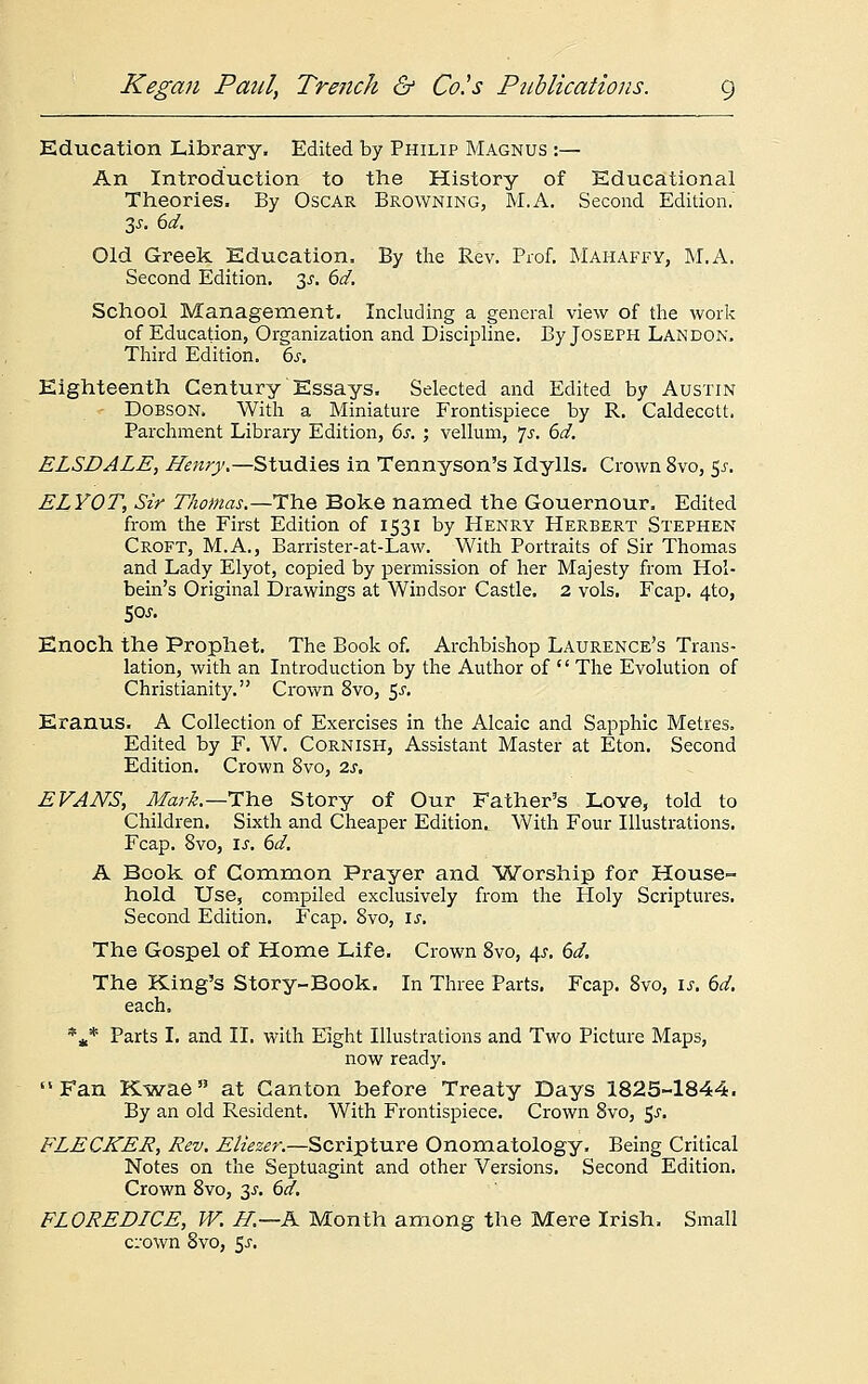 Education Library. Edited by Philip Magnus :— An Introduction to the History of Educational Theories. By Oscar Browning, M.A. Second Edition.' 3s. 6d. Old Greek Education. By the Rev. Prof. Mahaffy, M.A. Second Edition. 3^. 6d. School Management. Including a general view of the work of Education, Organization and Discipline. By Joseph Landon. Third Edition. 6^. Eighteenth Century Essays. Selected and Edited by Austin ■ Dobson. With a Miniature Frontispiece by R. Caldecctt. Parchment Library Edition, 6s. ; vellum, Js. 6d. ELSDALE, Henry.—Studies in Tennyson's Idylls. Crown 8vo, 5^. ELYOT, Sir Thomas.—The Boke named the Gouernour. Edited from the First Edition of 1531 by Henry Herbert Stephen Croft, M.A., Barrister-at-Law. With Portraits of Sir Thomas and Lady Elyot, copied by permission of her Majesty from Hol- bein's Original Drawings at Windsor Castle. 2 vols. Fcap. 4to, 50J. Enoch the Prophet. The Book of. Archbishop Laurence's Trans- lation, with an Introduction by the Author of '' The Evolution of Christianity. Crown 8vo, 5-r. Eranus. A Collection of Exercises in the Alcaic and Sapphic Metres. Edited by F. W. Cornish, Assistant Master at Eton. Second Edition. Crown 8vo, 2s. EVANS, Mark.—The Story of Our Father's Love, told to Children. Sixth and Cheaper Edition. With Four Illustrations. Fcap. 8vo, is. 6d. A Book of Common Prayer and Worship for House- hold Use, compiled exclusively from the Holy Scriptures. Second Edition. Fcap. 8vo, is. The Gospel of Home Life. Crown 8vo, 4s. 6d. The King's Story-Book. In Three Parts. Fcap. 8vo, is. 6d. each. *a* Parts I. and II. with Eight Illustrations and Two Picture Maps, now ready. Fan Kwae at Canton before Treaty Days 1825-1844. By an old Resident. With Frontispiece. Crown 8vo, $s. FLECKER, Rev. Eliezer.—Scripture Onomatology. Being Critical Notes on the Septuagint and other Versions. Second Edition. Crown 8vo, 3s. 6d. FLOREDICE, W. H.—K Month among the Mere Irish. Small crown 8vo, 5j.