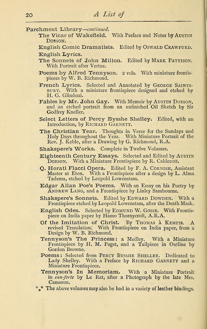 Parchment Library—continued. The Vicar of 'Wakefield. With Preface and Notes by Austin Dobson. English Comic Dramatists. Edited by Oswald Crawfurd. English Lyrics. The Sonnets of John Milton. Edited by Mark Pattison. With Portrait after Vertue. Poems by Alfred Tennyson. 2 vols. With miniature frontis- pieces by W. B. Richmond. French Lyrics. Selected and Annotated by George Saints- bury. With a miniature frontispiece designed and etched by H. G. Glindoni. Fables by Mr. John Gay. With Memoir by Austin Dobson, and an etched portrait from an unfinished Oil Sketch by Sir Godfrey Kneller. Select Letters of Percy Bysshe Shelley. Edited, with an Introduction, by Richard Garnett. The Christian Year. Thoughts in Verse for the Sundays and Holy Days throughout the Year. With Miniature Portrait of the Rev. J. Keble, after a Drawing by G. Richmond, R.A. Shakspere's Works. Complete in Twelve Volumes. Eighteenth Century Essays. Selected and Edited by Austin Dobson. With a Miniature Frontispiece by R. Caldecott. Q. Horati Flacci Opera. Edited by F. A. Cornish, Assistant Master at Eton. With a Frontispiece after a design by L. Alma Tadema, etched by Leopold Lowenstam. Edgar Allan Poe's Poems. With an Essay on his Poetry by Andrew Lang, and a Frontispiece by Linley Sambourne. Shakspere's Sonnets. Edited by Edward Dowden. With a Frontispiece etched by Leopold Lowenstam, after the Death Mask. English Odes. Selected by Edmund W. Gosse. With Frontis- piece on India paper by Hamo Thornycroft, A.R.A. Of the Imitation of Christ. By Thomas a Kempis. A revised Translation.' With Frontispiece on India paper, from a Design by W. B. Richmond. Tennyson's The Princess: a Medley. With a Miniature Frontispiece by H. M. Paget, and a Tailpiece in Outline by Gordon Browne. Poems: Selected from Percy Bysshe Shelley. Dedicated to Lady Shelley. With a Preface by Richard Garnett and a Miniature Frontispiece. Tennyson's In Memoriam. With a Miniature Portrait in eau-forte by Le Rat, after a Photograph by the late Mrs. Cameron. *** The above volumes may also be had in a variety of leather bindings.