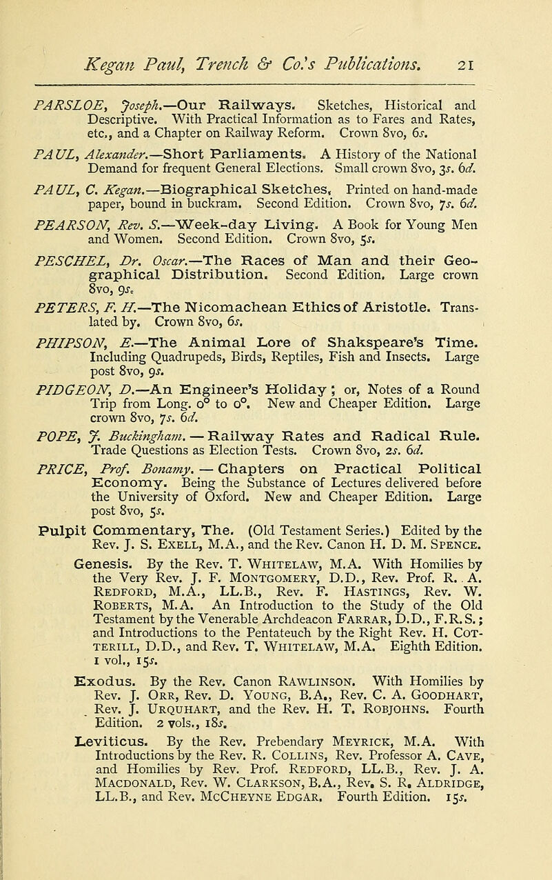 PARSLOE, Joseph.—Our Railways. Sketches, Historical and Descriptive. With Practical Information as to Fares and Rates, etc, and a Chapter on Railway Reform. Crown 8vo, 6s. PAUL, Alexander.—Short Parliaments. A History of the National Demand for frequent General Elections. Small crown 8vo, y. bd. PAUL, C. Kegan.—Biographical Sketches, Printed on hand-made paper, bound in buckram. Second Edition. Crown 8vo, 7s. 6d. PEARSON, Rev. S.— 'Week-day Living. A Book for Young Men and Women. Second Edition. Crown 8vo, 5.?. PESCHEL, Dr. Oscar.—The Races of Man and their Geo- graphical Distribution. Second Edition. Large crown 8vo, 9Jc PETERS, F. H.—The Nicomachean Ethics of Aristotle. Trans- lated by. Crown 8vo, 6s. , PHIPSON, E.—The Animal Lore of Shakspeare's Time. Including Quadrupeds, Birds, Reptiles, Fish and Insects. Large post 8vo, gs. PIDGEOJV, D.—An Engineer's Holiday , or, Notes of a Round Trip from Long. o° to o°. New and Cheaper Edition. Large crown 8vo, *}s. 6d. POPE, J. Buckingham. — Railway Rates and Radical Rule. Trade Questions as Election Tests. Crown 8vo, 2s. 6d. PRICE, Prof. Bonamy. — Chapters on Practical Political Economy. Being the Substance of Lectures delivered before the University of Oxford. New and Cheaper Edition. Large post 8vo, 5-r. Pulpit Commentary, The. (Old Testament Series.) Edited by the Rev. J. S. Exell, M.A., and the Rev. Canon H. D. M. Spence. Genesis. By the Rev. T. Whitelaw, M.A. With Homilies by the Very Rev. J. F. Montgomery, D.D., Rev. Prof. R.. A. Redford, M.A., LL.B., Rev. F. Hastings, Rev. W. Roberts, M.A. An Introduction to the Study of the Old Testament by the Venerable Archdeacon Farrar, D.D., F.R.S.; and Introductions to the Pentateuch by the Right Rev. H. Cot- terill, D.D., and Rev. T. Whitelaw, M.A. Eighth Edition. 1 vol., 15^. Exodus. By the Rev. Canon RAwlinson. With Homilies by Rev. J. Orr, Rev. D. Young, B.A., Rev. C. A. Goodhart, Rev. J. Urquhart, and the Rev. H. T. Robjohns. Fourth Edition. 2 vols., 18^. Leviticus. By the Rev. Prebendary Meyrick, M.A. With Introductions by the Rev. R. Collins, Rev. Professor A. Cave, and Homilies by Rev. Prof. Redford, LL.B., Rev. J. A. Macdonald, Rev. W. Clarkson, B.A., Rev, S. R. Aldridge, LL.B., and Rev. McCheyne Edgar. Fourth Edition. 15J.