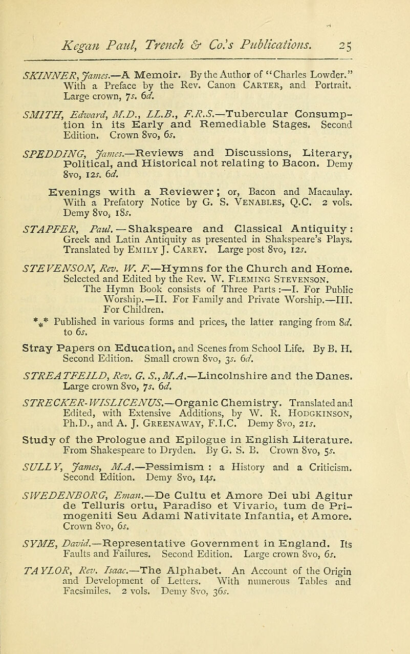 SKINNER, James.—K Memoir. By the Author of '' Charles Lowder. With a Preface by the Rev. Canon Carter, and Portrait. Large crown, Js. 6d. SMITH, Edward, M.D., LL.B., F.R.S.—Tubercular Consump- tion in its Early and Remediable Stages. Second Edition. Crown 8vo, 6s. SPEDDING, James.—Reviews and Discussions, Literary, Political, and Historical not relating to Bacon. Demy 8vo, 12 j. 6d. Evenings with a Reviewer; or, Bacon and Macaulay. With a Prefatory Notice by G. S. Venables, Q.C. 2 vols. Demy 8vos iSs. STAFFER, Paul. — Shakspeare and Classical Antiquity: Greek and Latin Antiquity as presented in Shakspeare's Plays. Translated by Emily J. Carey. Large post 8vo, \zs. STEVENSON, Rev. W. F— Hymns for the Church and Home. Selected and Edited by the Rev. W. Fleming Stevenson. The Hymn Book consists of Three Parts :—I. For Public Worship.—II. For Family and Private Worship.—III. For Children. %* Published in various forms and prices, the latter ranging from 8d. to 6s. Stray Papers on Education, and Scenes from School Life. By B. H. Second Edition. Small crown 8vo, 3^. 6d. STREATFEILD, Rev. G. S.,M.A.—Lincolnshire and the Danes. Large crown 8vo, Js. 6d. STRECKER- WISLICENUS.—Organic Chemistry. Translated and Edited, with Extensive Additions, by W. R. Hodgkinson, Ph.D., and A. J. Greenaway, F.I.C. Demy 8vo, 21s. Study of the Prologue and Epilogue in English Literature. From Shakespeare to Dryden. By G. S. B. Crown 8vo, 5^. SULLY, James, M.A.—Pessimism : a History and a Criticism. Second Edition. Demy 8vo, 14J. SWEDENBORG, Eman.—T>e Cultu et Amore Dei ubi Agitur de Telluris ortu, Paradiso et Vivario, turn de Pri- mogeniti Seu Adami Nativitate Infantia, et Amore. Crown 8vo, 6.r. SYME, David.—Representative Government in England. Its Faults and Failures. Second Edition. Large crown 8vo, 6s. TA YLOR, Rev. Isaac.—The Alphabet. An Account of the Origin and Development of Letters. With numerous Tables and Facsimiles. 2 vols. Demy 8vo, 36s.