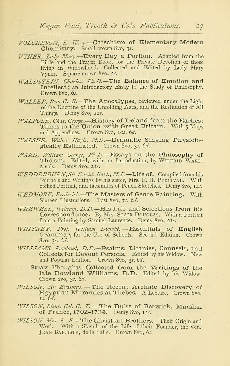 VOLCKXSOM, E. W. v.— Catechism of Elementary Modern Chemistry. Small crown 8vo, y. VYNER, Lady Mary.—Every Day a Portion. Adapted from the Bible and the Prayer Book, for the Private Devotion of those living in Widowhood. Collected and Edited by Lady Mary Vyner, Square crown 8vo, 5-r. WALDSTELN, Charles, Ph.D.—Tins Balance of Emotion and Intellect; an Introductory Essay to the Study of Philosophy. Crown 8vo, 6s. WALLER, Rev. C. B.—The Apocalypse5 reviewed under the Light of the Doctrine of the Unfolding Ages, and the Restitution of All Things. Demy 8vo, \2s. WALPOLE, Chas. George.—History of Ireland from the Earliest Times to the Union -with Great Britain. With 5 Maps and Appendices. Crown 8vo, ios. 6d. WALSHE, Walter Hayle, M.D.— Dramatic Singing Physiolo- gically Estimated. Crown 8vo, y. 6d. WARD, William George, Ph.D.—Essays on the Philosophy of Theism. Edited, with an Introduction, by Wilfrid Ward. 2 vols. Demy 8vo, 21 s. WEDDERB URN, Sir David, Bart., M. P. —Life of. Compiled from his Journals and Writings by his sister, Mrs. E. H. Percival. With etched Portrait, and facsimiles of Pencil Sketches. Demy 8vo, i^s. WEDMORE, Frederick.—Hh.e Masters of Genre Painting. With Sixteen Illustrations. Post 8vo, Js. 6d. WHEWELL, William, D.D.—His Life and Selections from his Correspondence. By Mrs. Stair Douglas. With a Portrait from a Painting by Samuel Laurence. Demy 8vo, 2\s. WHLTNEY, Prof. William Dwight. — Essentials of English Grammar, for the Use of Schools. Second Edition. Crown 8vo, 3s. 6d. WLLLLAMS, Rowland, D.D.—Psalms, Litanies, Counsels, and Collects for Devout Persons. Edited by his Widow. New and Popular Edition. Crown 8vo, ~$s. 6d. Stray Thoughts Collected from the Writings of the late Rowland Williams, D.D. Edited by his Widow. Crown 8vo, 3.?. 6d. WLLSON, Sir Erasmus. — The Recent Archaic Discovery of Egyptian Mummies at Thebes. A Lecture. Crown 8vo, is. 6d. WLLSON, Lieut.-Col. C. T. — The Duke of Berwick, Marshal of France, 1702-1734. Demy 8vo, 15J. WLLSON, Mrs. R. i?.—The Christian Brothers. Their Origin and Work. With a Sketch of the Life of their Founder, the Ven. Jean Baptiste, de la Salle. Croivn 8vo, 6s.