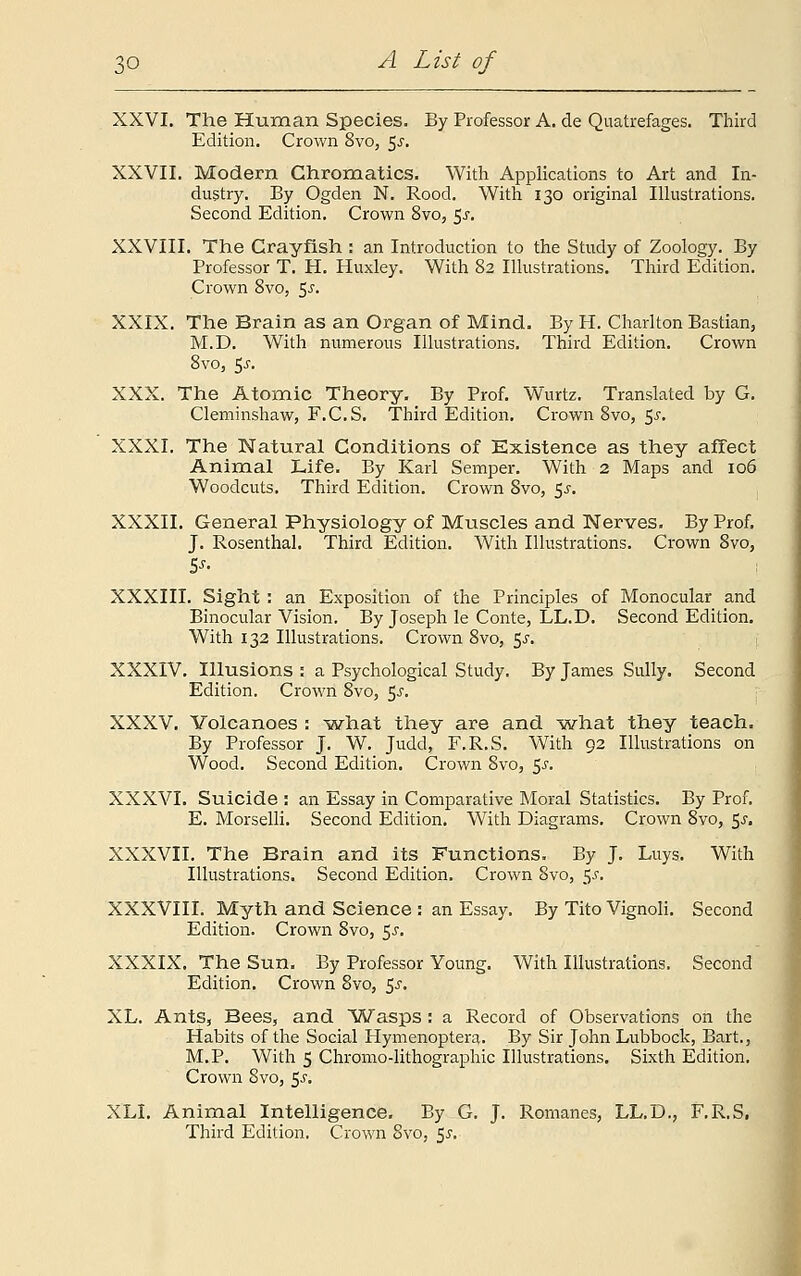 XXVI. The Human Species. By Professor A. de Quatrefages. Third Edition. Crown 8vo, $s. XXVII. Modern Chromatics. With Applications to Art and In- dustry. By Ogden N. Rood. With 130 original Illustrations. Second Edition. Crown 8vo, $s. XXVIII. The Crayfish : an Introduction to the Study of Zoology. By Professor T. H. Huxley. With 82 Illustrations. Third Edition. Crown 8vo, 5s. XXIX. The Brain as an Organ of Mind. By H. Charlton Bastian, M.D. With numerous Illustrations. Third Edition. Crown 8vo, $s. XXX. The Atomic Theory. By Prof. Wurtz. Translated by G. Cleminshaw, F.C.S. Third Edition. Crown 8vo, $s, XXXI. The Natural Conditions of Existence as they affect Animal Life. By Karl Semper. With 2 Maps and 106 Woodcuts. Third Edition. Crown 8vo, $s. XXXII. General Physiology of Muscles and Nerves. By Prof. J. Rosenthal. Third Edition. With Illustrations. Crown 8vo, XXXIII. Sight : an Exposition of the Principles of Monocular and Binocular Vision. By Joseph le Conte, LL.D. Second Edition. With 132 Illustrations. Crown 8vo, 5j. XXXIV. Illusions : a Psychological Study. By James Sully. Second Edition. Crown 8vo, $s. XXXV. Volcanoes : what they are and what they teach. By Professor J. W. Judd, F.R.S. With 92 Illustrations on Wood. Second Edition. Crown Svo, 5-f. XXXVI. Suicide : an Essay in Comparative Moral Statistics. By Prof. E. Morselli. Second Edition. With Diagrams. Crown 8vo, $s. XXXVII. The Brain and its Functions. By J. Luys. With Illustrations. Second Edition. Crown Svo, 5-f. XXXVIII. Myth and Science : an Essay. By Tito Vignoli. Second Edition. Crown 8vo, $s. XXXIX. The Sun. By Professor Young. With Illustrations. Second Edition. Crown 8vo, 5-r. XL. Ants, Bees, and Wasps: a Record of Observations on the Habits of the Social Hymenoptera. By Sir John Lubbock, Bart., M.P. With 5 Chromo-lithographic Illustrations. Sixth Edition. Crown 8vo, 5-s-. XLI. Animal Intelligence. By G. J. Romanes, LL.D., F.R.S, Third Edition. Crown 8vo, $s.