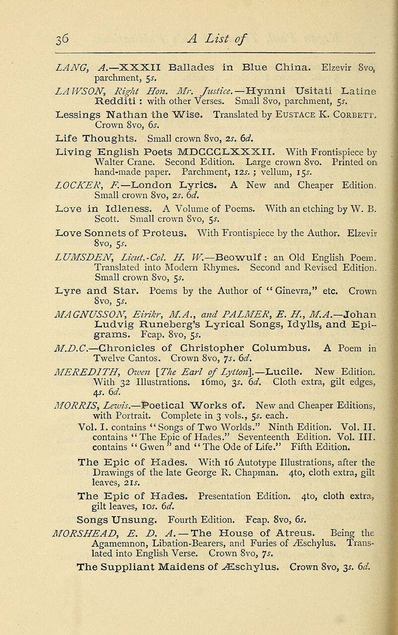 LANG, A.— XXXII Ballades in Blue China. Elzevir 8vot parchment, 5^. LAWSON, Right Hon. Mr. Justice.—Hymni Usitati Latine Redditi : with other Verses. Small 8vo, parchment, $s. Lessings Nathan the Wise. Translated by Eustace K. Corbett. Crown 8vo, 6s. Life Thoughts. Small crown 8vo, 2s. 6d. Living English Poets MDGCCLXXXII. With Frontispiece by Walter Crane. Second Edition. Large crown 8vo. Printed on hand-made paper. Parchment, 12s.; vellum, 15J. LOCKER, F.—London Lyrics. A New and Cheaper Edition. Small crown 8vo, 2s. 6d. Love in Idleness. A Volume of Poems. With an etching by W. B. Scott. Small crown 8vo, $s. Love Sonnets of Proteus. With Frontispiece by the Author. Elzevir 8vo, 5s. LUMSDEN, Lieut.-Col. H. W—Beowulf : an Old English Poem. Translated into Modern Rhymes. Second and Revised Edition. Small crown 8vo, $s. Lyre and Star. Poems by the Author of  Ginevra, etc. Crown 8vo, $s. MAGNUSSON, Eirikr, M.A., and PALMER, E. H, M.A.—Johan Ludvig Runeberg's Lyrical Songs, Idylls, and Epi- grams. Fcap. 8vo, 5J. M.D.C.—Chronicles of Christopher Columbus. A Poem in Twelve Cantos. Crown 8vo, 7-r. 6d. MEREDITH, Owen [The Earl of Lytton\— Lucile. New Edition. With 32 Illustrations. i6mo, y. 6d. Cloth extra, gilt edges, 45. 6d. MORRIS, Lewis.—Poetical Works of. New and Cheaper Editions, with Portrait. Complete in 3 vols., 5^. each. Vol. I. contains Songs of Two Worlds. Ninth Edition. Vol. II. contains  The Epic of Hades. Seventeenth Edition. Vol. III. contains  Gwen  and  The Ode of Life. Fifth Edition. The Epic of Hades. With 16 Autotype Illustrations, after the Drawings of the late George R. Chapman. 4to, cloth extra, gilt leaves, 2ls. The Epic of Hades. Presentation Edition. 4to, cloth extra, gilt leaves, iar. 6d. Songs Unsung. Fourth Edition. Fcap. 8vo, 6s. MORSHEAD, E. D. A.— The House of Atreus. Being the Agamemnon, Libation-Bearers, and Furies of ^Eschylus. Trans- lated into English Verse. Crown 8vo, *]s. The Suppliant Maidens of -^Eschylus. Crown 8vo, 2s- &d>