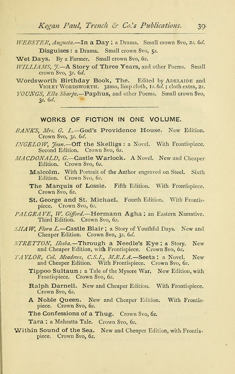 WEBSTER, Attgusta.—In a Day : a Drama. Small crown 8vo, 2s. 6d. Disguises : a Drama. Small crown 8vo, $s. Wet Days. By a Farmer. Small crown 8vo, 6s. WILLIAMS, J.—K Story of Three Years, and other Poems. Small crown 8vo, 3-r. 6d. Wordsworth Birthday Book, The. Edited by Adelaide and Violet Wordsworth. 32mo, limp cloth, is. 61.; cloth extra, 2s. YOUNGS, Ella Sharpe.—Paphus, and other Poems. Small crown 8vo, y. 6d. WORKS OF FICTION IN ONE VOLUME. BANKS, Mrs. G. L— God's Providence House. New Edition. Crown 8vo, $s. 6d. INGELOW, yean.—OS the Skelligs : a Novel. With Frontispiece. Second Edition. Crown 8vo, 6s. MACDONALD, G.—Castle Warlock. A Novel. New and Cheaper- Edition. Crown 8vo, 6s. Malcolm. With Portrait of the Author engraved on Steel. Sixth Edition. Crown 8vo, 6s. The Marquis of Lossie. Fifth Edition. With Frontispiece. Crown 8vo, 6s. St. George and St. Michael. Fourth Edition. With Frontis- piece. Crown 8vo, 6j-. PALGRAVE, W. Gifford.—Hermann Agha . an Eastern Narrative. Third Edition. Crown 8vo, 6s. SUA W, Flora L— Castle Blair ; a Story of Youthful Days. New and Cheaper Edition. Crown 8vo, y. 6d. STRETTON, Hesba.—Through a Needle's Eye : a Story. New and Cheaper Edition, with Frontispiece. Crown 8vo, bs. 7'AYLOR, Col. Meadows, C.S.I., M.R.I.A.— Seeta: a Novel. New and Cheaper Edition. With Frontispiece. Crown 8vo, 6s. Tippoo Sultaun : a Tale of the Mysore War. New Edition, with Frontispiece. Crown 8vo, 6s. Ralph Darnell. New and Cheaper Edition. With Frontispiece. Crown 8vo, 6s. A Nohle Queen. New and Cheaper Edition. With Frontis- piece. Crown 8vo, 6s. The Confessions of a Thug. Crown 8vo, 6s. Tara . a Mahratta Tale. Crown 8vo, 6s. Within Sound of the Sea. New and Cheaper Edition, with Frontis- piece. Crown 8vo, 6s.