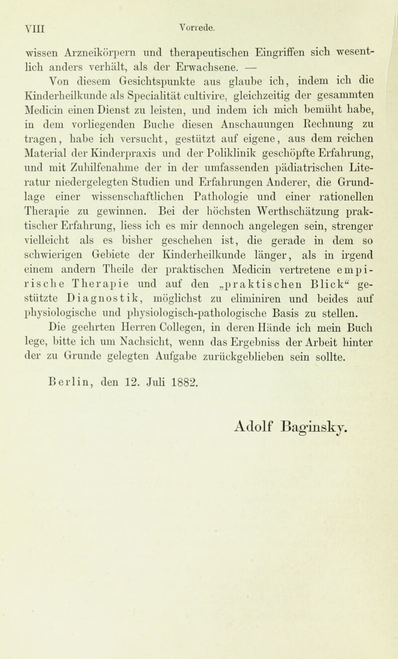 wissen Arzneikörpern und therapeutischen Eingriffen sich wesent- lich anders verhält, als der Erwachsene. — Von diesem Gesichtspunkte aus glaube ich, indem ich die Kinderheilkunde als Specialität cultivire, gleichzeitig der gesammten Medicin einen Dienst zu leisten, und indem ich mich bemüht habe, in dem vorliegenden Buche diesen Anschauungen Rechnung zu tragen, habe ich versucht, gestützt auf eigene, aus dem reichen Material der Kinderpraxis und der Poliklinik geschöpfte Erfahrung, und mit Zuhilfenahme der in der umfassenden pädiatrischen Lite- ratur niedergelegten Studien und Erfahrungen Anderer, die Grund- lage einer wissenschaftlichen Pathologie und einer rationellen Therapie zu gewinnen. Bei der höchsten Werthschätzung prak- tischer Erfahrung, Hess ich es mir dennoch angelegen sein, strenger vielleicht als es bisher geschehen ist, die gerade in dem so schwierigen Gebiete der Kinderheilkunde länger, als in irgend einem andern Theile der praktischen Medicin vertretene empi- rische Therapie und auf den „praktischen Blick ge- stützte Diagnostik, möglichst zu eliminiren und beides auf physiologische und physiologisch-pathologische Basis zu stellen. Die geehrten Herren Collegen, in deren Hände ich mein Buch lege, bitte ich um Nachsicht, wenn das Ergebniss der Arbeit hinter der zu Grunde gelegten Aufgabe zurückgebliehen sein sollte. Berlin, den 12. Juli 1882. Adolf Bag-joisky.