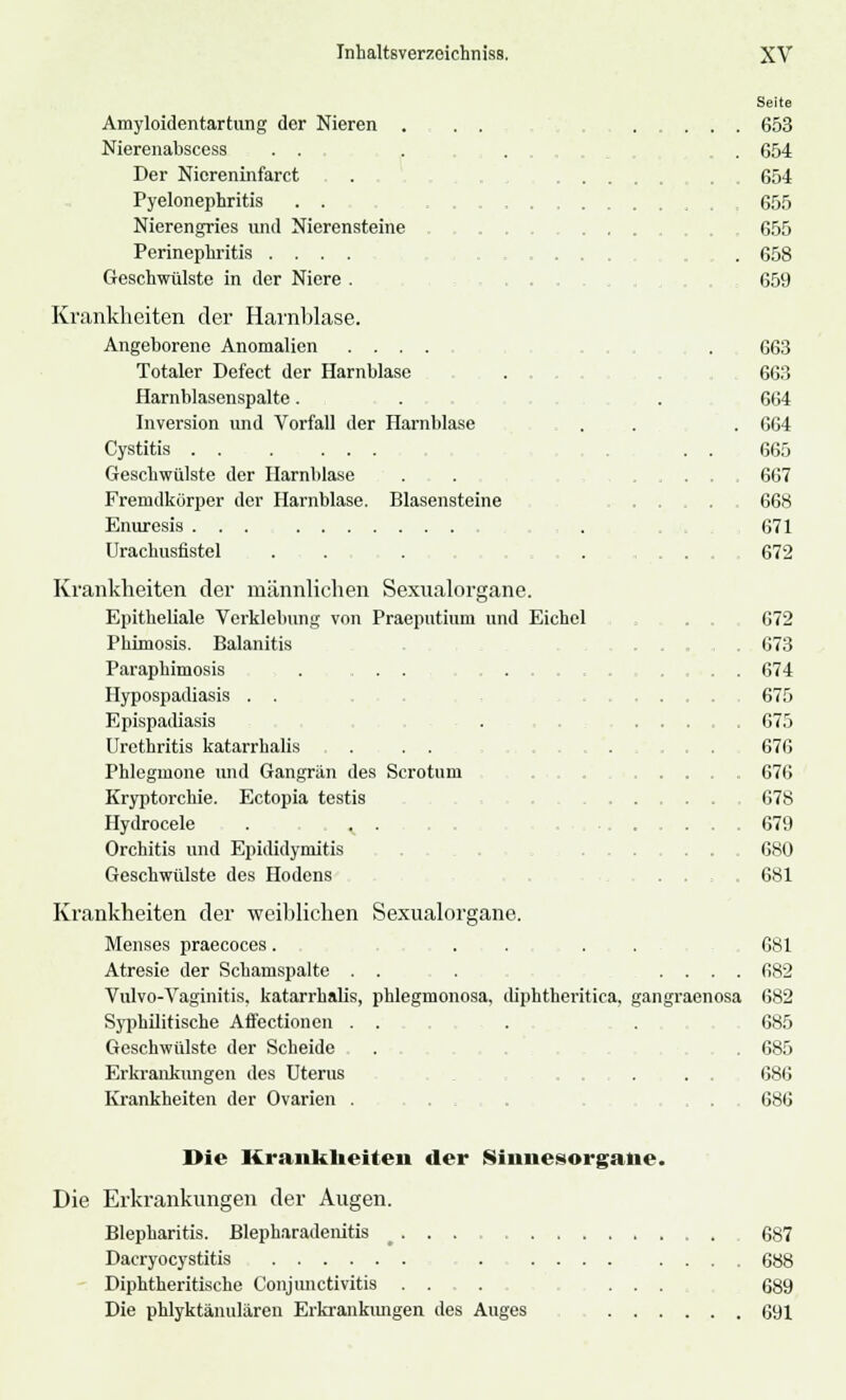 Amyloidentartung der Nieren . Nierenabscess . . Der Niereninfarct Pyelonephritis . . Nierengries und Nierensteine Perinephritis .... Geschwülste in der Niere . Krankheiten der Harnblase. Angeborene Anomalien Totaler Defect der Harnblase . . Harnblasenspalte. Inversion und Vorfall der Harnblase Cystitis . . . ... Geschwülste der Harnblase Fremdkörper der Harnblase. Blasensteine Enuresis ... . Urachusfistel Krankheiten der männlichen Sexualorgane. Epitheliale Vcrklebung von Praeputiuni und Eichel Phimosis. Balanitis Paraphimosis . . . Hypospadiasis . . Epispadiasis Urethritis katarrhalis . . . Phlegmone und Gangrän des Scrotuni Kryptorchie. Ectopia testis Hydrocele . ^ . Orchitis und Epididymitis Geschwülste des Hodens Seite 653 654 654 655 655 658 659 663 663 664 664 665 667 668 671 672 672 673 674 675 675 676 676 678 679 680 681 Krankheiten der weiblichen Sexualorgane. Menses praecoces. . . . . 681 Atresie der Schamspalte . . . .... 682 Vulvo-Vaginitis. katarrhalis, phlegmonosa, diphtheritica, gangraenosa 682 Syphilitische Affectionen . . . . 685 Geschwülste der Scheide , . . 685 Erkrankungen des Uterus . . . 686 Krankheiten der Ovarien . . . . . 686 Die Krankheiten der Sinnesorgane. Die Erkrankungen der Augen. Blepharitis. Blepharadenitis 687 Dacryocystitis 688 Diphtheritische Conjunctivitis . . . ... 689 Die phlyktänulären Erkrankungen des Auges 691